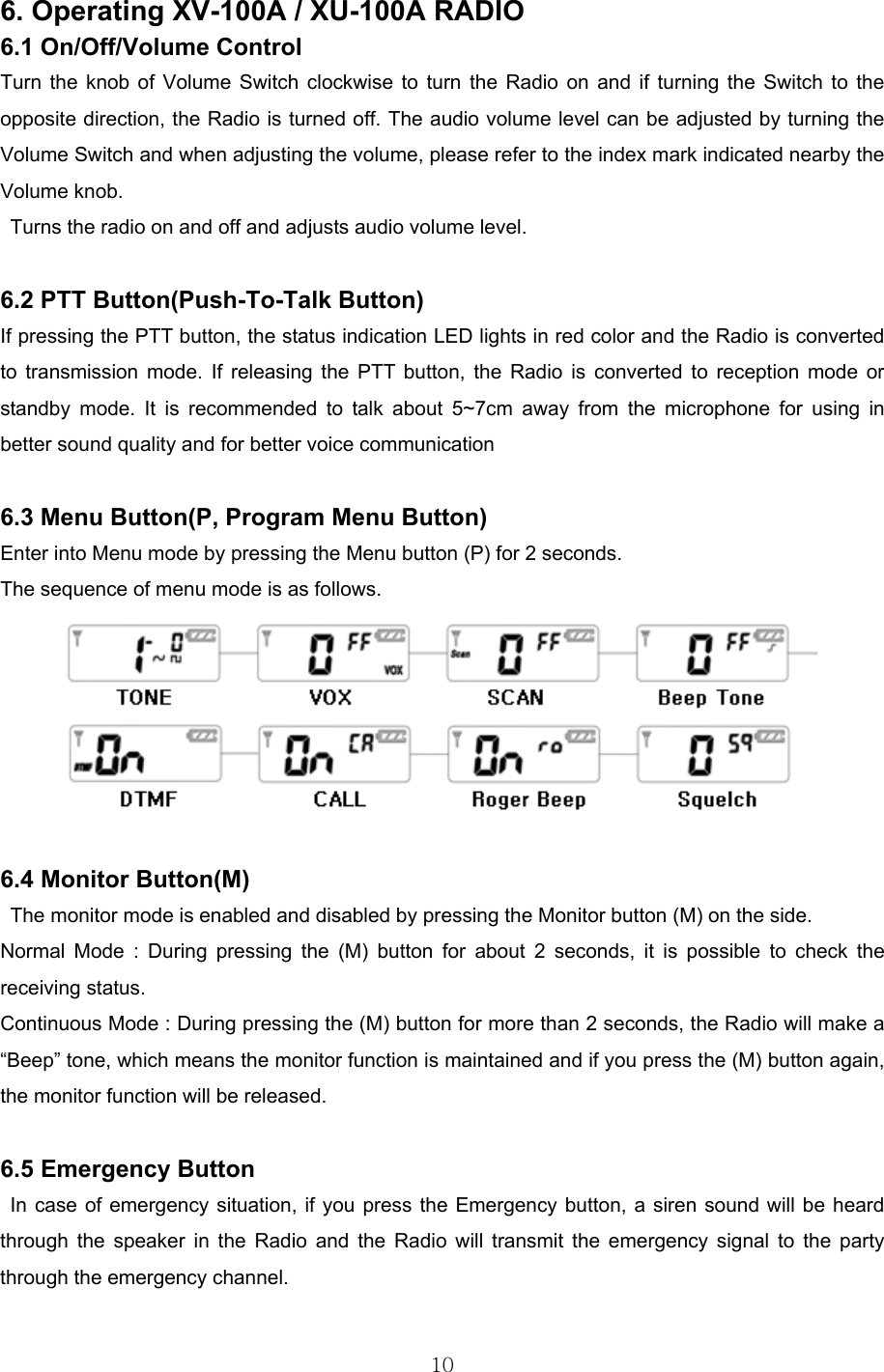  10 6. Operating XV-100A / XU-100A RADIO 6.1 On/Off/Volume Control Turn the knob of Volume Switch clockwise to turn the Radio on and if turning the Switch to the opposite direction, the Radio is turned off. The audio volume level can be adjusted by turning the Volume Switch and when adjusting the volume, please refer to the index mark indicated nearby the Volume knob. Turns the radio on and off and adjusts audio volume level.  6.2 PTT Button(Push-To-Talk Button)  If pressing the PTT button, the status indication LED lights in red color and the Radio is converted to transmission mode. If releasing the PTT button, the Radio is converted to reception mode or standby mode. It is recommended to talk about 5~7cm away from the microphone for using in better sound quality and for better voice communication  6.3 Menu Button(P, Program Menu Button) Enter into Menu mode by pressing the Menu button (P) for 2 seconds.   The sequence of menu mode is as follows.   6.4 Monitor Button(M) The monitor mode is enabled and disabled by pressing the Monitor button (M) on the side.   Normal Mode : During pressing the (M) button for about 2 seconds, it is possible to check the receiving status.   Continuous Mode : During pressing the (M) button for more than 2 seconds, the Radio will make a “Beep” tone, which means the monitor function is maintained and if you press the (M) button again, the monitor function will be released.  6.5 Emergency Button In case of emergency situation, if you press the Emergency button, a siren sound will be heard through the speaker in the Radio and the Radio will transmit the emergency signal to the party through the emergency channel.    