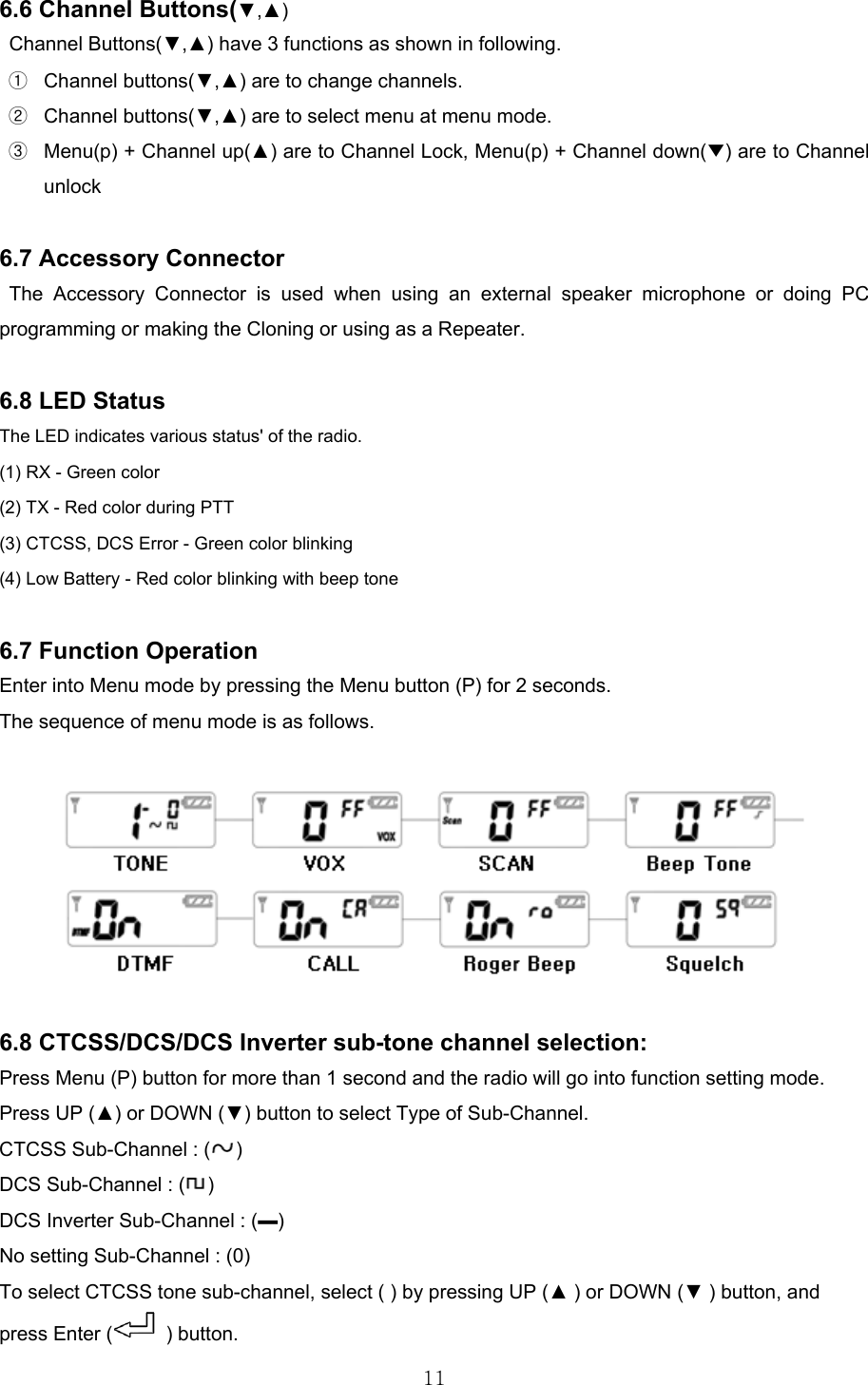 116.6 Channel Buttons(▼,▲) Channel Buttons(▼,▲) have 3 functions as shown in following.  Channel buttons(▼,▲) are to change channels.  Channel buttons(▼,▲) are to select menu at menu mode.     Menu(p) + Channel up(▲) are to Channel Lock, Menu(p) + Channel down(▼) are to Channel unlock   6.7 Accessory Connector The Accessory Connector is used when using an external speaker microphone or doing PC programming or making the Cloning or using as a Repeater.  6.8 LED Status The LED indicates various status&apos; of the radio. (1) RX - Green color (2) TX - Red color during PTT (3) CTCSS, DCS Error - Green color blinking (4) Low Battery - Red color blinking with beep tone  6.7 Function Operation  Enter into Menu mode by pressing the Menu button (P) for 2 seconds.   The sequence of menu mode is as follows.    6.8 CTCSS/DCS/DCS Inverter sub-tone channel selection: Press Menu (P) button for more than 1 second and the radio will go into function setting mode. Press UP (▲) or DOWN (▼) button to select Type of Sub-Channel. CTCSS Sub-Channel : ( ) DCS Sub-Channel : ( ) DCS Inverter Sub-Channel : (▬) No setting Sub-Channel : (0) To select CTCSS tone sub-channel, select ( ) by pressing UP (▲ ) or DOWN (▼ ) button, and press Enter (  ) button. 