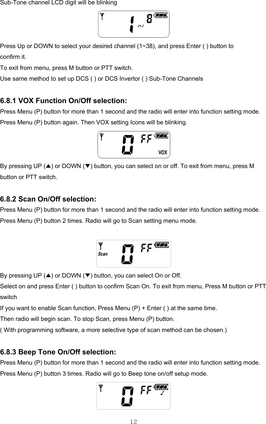  12Sub-Tone channel LCD digit will be blinking  Press Up or DOWN to select your desired channel (1~38), and press Enter ( ) button to confirm it. To exit from menu, press M button or PTT switch. Use same method to set up DCS ( ) or DCS Invertor ( ) Sub-Tone Channels  6.8.1 VOX Function On/Off selection: Press Menu (P) button for more than 1 second and the radio will enter into function setting mode. Press Menu (P) button again. Then VOX setting Icons will be blinking.  By pressing UP (▲) or DOWN (▼) button, you can select on or off. To exit from menu, press M button or PTT switch.  6.8.2 Scan On/Off selection: Press Menu (P) button for more than 1 second and the radio will enter into function setting mode. Press Menu (P) button 2 times. Radio will go to Scan setting menu mode.   By pressing UP (▲) or DOWN (▼) button, you can select On or Off. Select on and press Enter ( ) button to confirm Scan On. To exit from menu, Press M button or PTT switch If you want to enable Scan function, Press Menu (P) + Enter ( ) at the same time. Then radio will begin scan. To stop Scan, press Menu (P) button. ( With programming software, a more selective type of scan method can be chosen.)  6.8.3 Beep Tone On/Off selection: Press Menu (P) button for more than 1 second and the radio will enter into function setting mode. Press Menu (P) button 3 times. Radio will go to Beep tone on/off setup mode.  