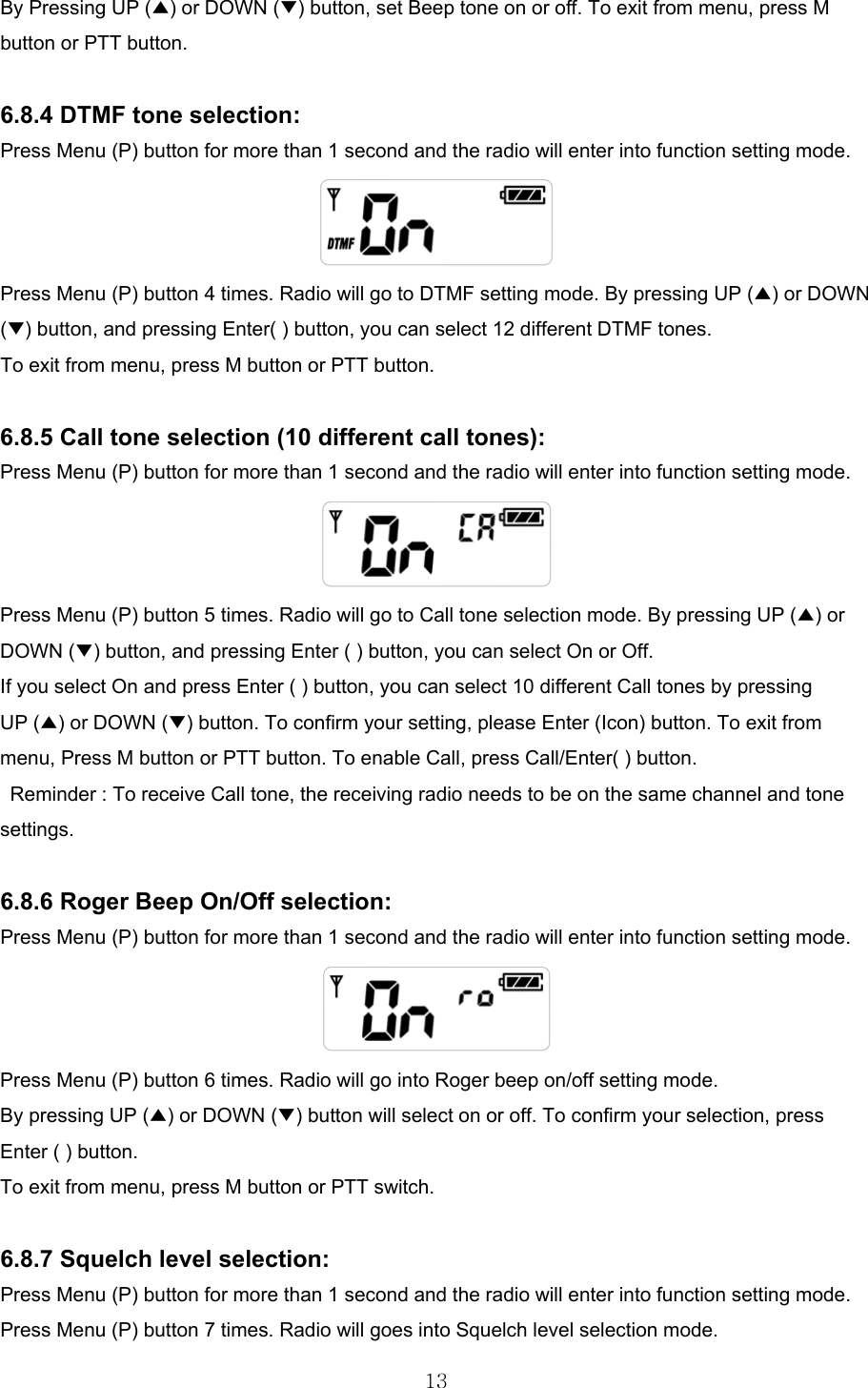  13By Pressing UP (▲) or DOWN (▼) button, set Beep tone on or off. To exit from menu, press M button or PTT button.  6.8.4 DTMF tone selection: Press Menu (P) button for more than 1 second and the radio will enter into function setting mode.  Press Menu (P) button 4 times. Radio will go to DTMF setting mode. By pressing UP (▲) or DOWN (▼) button, and pressing Enter( ) button, you can select 12 different DTMF tones. To exit from menu, press M button or PTT button.  6.8.5 Call tone selection (10 different call tones): Press Menu (P) button for more than 1 second and the radio will enter into function setting mode.  Press Menu (P) button 5 times. Radio will go to Call tone selection mode. By pressing UP (▲) or DOWN (▼) button, and pressing Enter ( ) button, you can select On or Off. If you select On and press Enter ( ) button, you can select 10 different Call tones by pressing UP (▲) or DOWN (▼) button. To confirm your setting, please Enter (Icon) button. To exit from menu, Press M button or PTT button. To enable Call, press Call/Enter( ) button.   Reminder : To receive Call tone, the receiving radio needs to be on the same channel and tone settings.  6.8.6 Roger Beep On/Off selection: Press Menu (P) button for more than 1 second and the radio will enter into function setting mode.  Press Menu (P) button 6 times. Radio will go into Roger beep on/off setting mode. By pressing UP (▲) or DOWN (▼) button will select on or off. To confirm your selection, press Enter ( ) button. To exit from menu, press M button or PTT switch.  6.8.7 Squelch level selection: Press Menu (P) button for more than 1 second and the radio will enter into function setting mode. Press Menu (P) button 7 times. Radio will goes into Squelch level selection mode. 