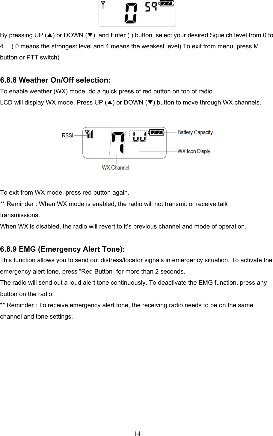  14 By pressing UP (▲) or DOWN (▼), and Enter ( ) button, select your desired Squelch level from 0 to 4.    ( 0 means the strongest level and 4 means the weakest level) To exit from menu, press M button or PTT switch)  6.8.8 Weather On/Off selection: To enable weather (WX) mode, do a quick press of red button on top of radio. LCD will display WX mode. Press UP (▲) or DOWN (▼) button to move through WX channels.      To exit from WX mode, press red button again. ** Reminder : When WX mode is enabled, the radio will not transmit or receive talk transmissions. When WX is disabled, the radio will revert to it’s previous channel and mode of operation.  6.8.9 EMG (Emergency Alert Tone): This function allows you to send out distress/locator signals in emergency situation. To activate the emergency alert tone, press “Red Button” for more than 2 seconds. The radio will send out a loud alert tone continuously. To deactivate the EMG function, press any button on the radio. ** Reminder : To receive emergency alert tone, the receiving radio needs to be on the same channel and tone settings.          