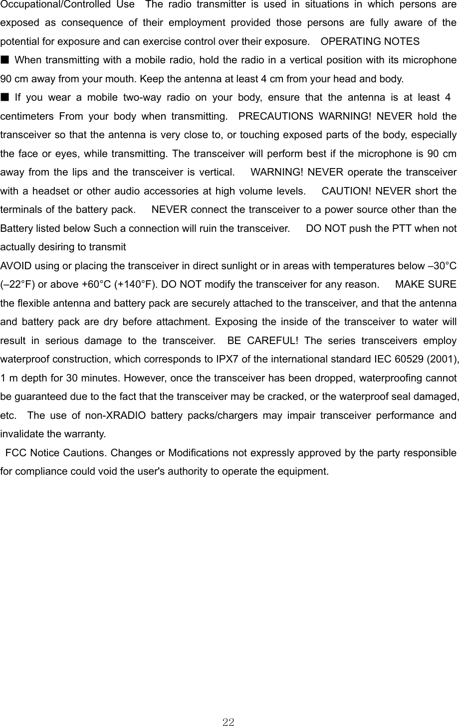  22Occupational/Controlled Use  The radio transmitter is used in situations in which persons are exposed as consequence of their employment provided those persons are fully aware of the potential for exposure and can exercise control over their exposure.    OPERATING NOTES     ■  When transmitting with a mobile radio, hold the radio in a vertical position with its microphone 90 cm away from your mouth. Keep the antenna at least 4 cm from your head and body.     ■ If you wear a mobile two-way radio on your body, ensure that the antenna is at least 4 centimeters From your body when transmitting.  PRECAUTIONS WARNING! NEVER hold the transceiver so that the antenna is very close to, or touching exposed parts of the body, especially the face or eyes, while transmitting. The transceiver will perform best if the microphone is 90 cm away from the lips and the transceiver is vertical.   WARNING! NEVER operate the transceiver with a headset or other audio accessories at high volume levels.   CAUTION! NEVER short the terminals of the battery pack.      NEVER connect the transceiver to a power source other than the Battery listed below Such a connection will ruin the transceiver.      DO NOT push the PTT when not actually desiring to transmit AVOID using or placing the transceiver in direct sunlight or in areas with temperatures below –30°C (–22°F) or above +60°C (+140°F). DO NOT modify the transceiver for any reason.   MAKE SURE the flexible antenna and battery pack are securely attached to the transceiver, and that the antenna and battery pack are dry before attachment. Exposing the inside of the transceiver to water will result in serious damage to the transceiver.  BE CAREFUL! The series transceivers employ waterproof construction, which corresponds to IPX7 of the international standard IEC 60529 (2001), 1 m depth for 30 minutes. However, once the transceiver has been dropped, waterproofing cannot be guaranteed due to the fact that the transceiver may be cracked, or the waterproof seal damaged, etc.  The use of non-XRADIO battery packs/chargers may impair transceiver performance and invalidate the warranty.     FCC Notice Cautions. Changes or Modifications not expressly approved by the party responsible for compliance could void the user&apos;s authority to operate the equipment.    