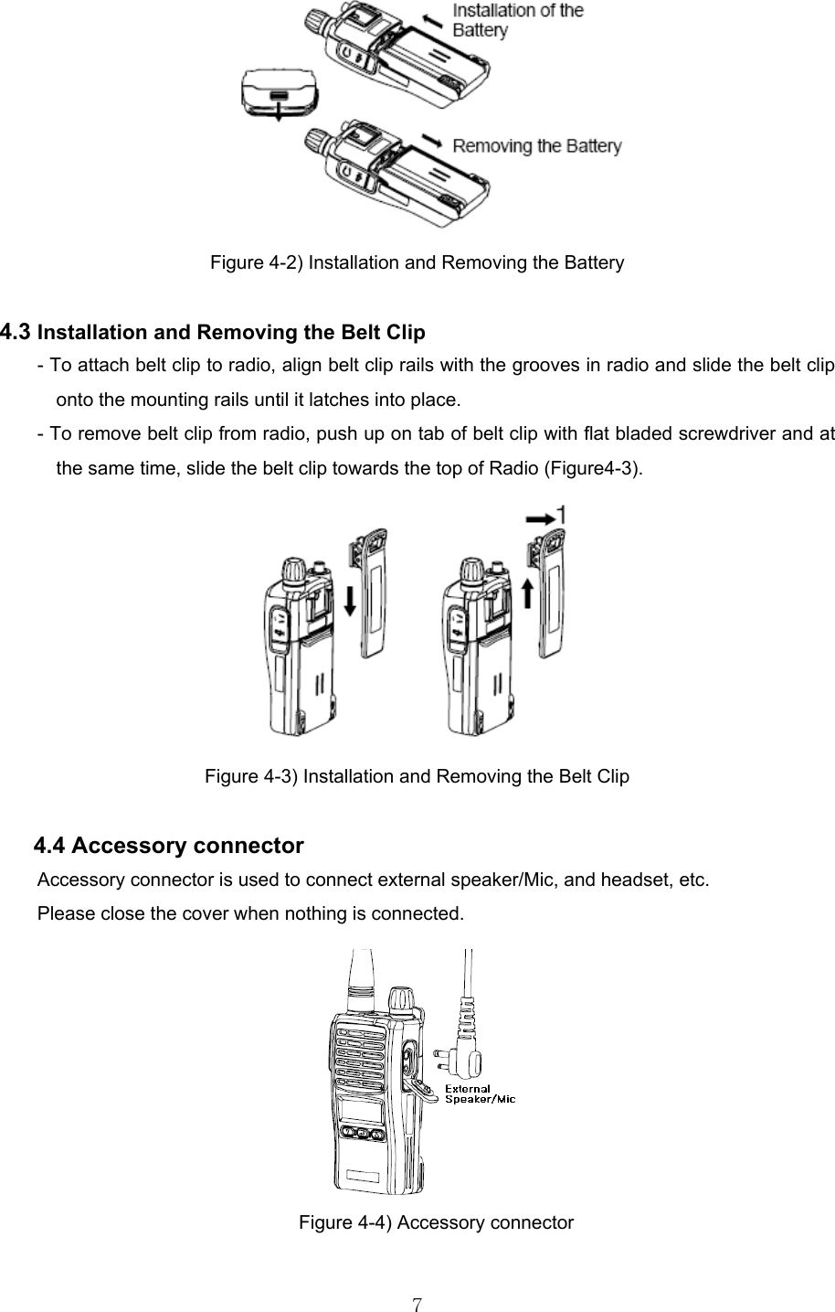  7 Figure 4-2) Installation and Removing the Battery  4.3 Installation and Removing the Belt Clip - To attach belt clip to radio, align belt clip rails with the grooves in radio and slide the belt clip onto the mounting rails until it latches into place. - To remove belt clip from radio, push up on tab of belt clip with flat bladed screwdriver and at the same time, slide the belt clip towards the top of Radio (Figure4-3).  Figure 4-3) Installation and Removing the Belt Clip    4.4 Accessory connector Accessory connector is used to connect external speaker/Mic, and headset, etc. Please close the cover when nothing is connected.  Figure 4-4) Accessory connector  