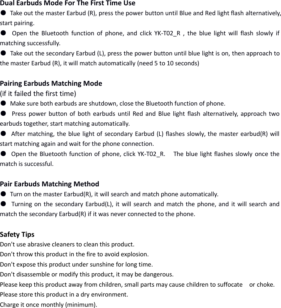 Dual Earbuds Mode For The First Time Use●Take out the master Earbud (R), press the power button until Blue and Red light flash alternatively,start pairing.●Open the Bluetooth function of phone, and click YK-T02_R , the blue light will flash slowly ifmatching successfully.●Take out the secondary Earbud (L), press the power button until blue light is on, then approach tothe master Earbud (R), it will match automatically (need 5 to 10 seconds)Pairing Earbuds Matching Mode(if it failed the first time)●Make sure both earbuds are shutdown, close the Bluetooth function of phone.●Press power button of both earbuds until Red and Blue light flash alternatively, approach twoearbuds together, start matching automatically.●After matching, the blue light of secondary Earbud (L) flashes slowly, the master earbud(R) willstart matching again and wait for the phone connection.●Open the Bluetooth function of phone, click YK-T02_R. The blue light flashes slowly once thematch is successful.Pair Earbuds Matching Method●Turn on the master Earbud(R), it will search and match phone automatically.●Turning on the secondary Earbud(L), it will search and match the phone, and it will search andmatch the secondary Earbud(R) if it was never connected to the phone.Safety TipsDon't use abrasive cleaners to clean this product.Don't throw this product in the fire to avoid explosion.Don't expose this product under sunshine for long time.Don't disassemble or modify this product, it may be dangerous.Please keep this product away from children, small parts may cause children to suffocate or choke.Please store this product in a dry environment.Charge it once monthly (minimum).