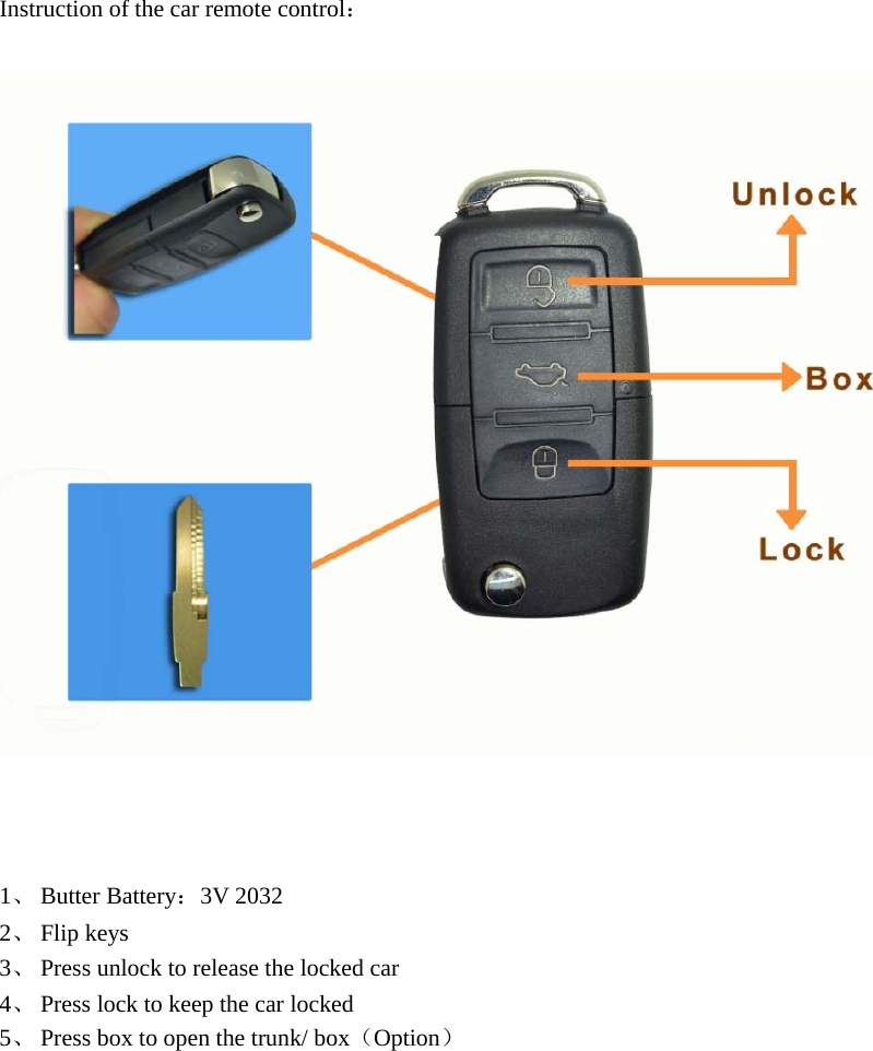    Instruction of the car remote control：      1、 Butter Battery：3V 2032 2、 Flip keys 3、 Press unlock to release the locked car 4、 Press lock to keep the car locked 5、 Press box to open the trunk/ box（Option）            