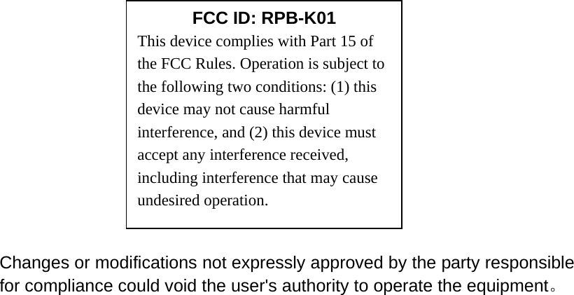                                                                                         Changes or modifications not expressly approved by the party responsible for compliance could void the user's authority to operate the equipment。    FCC ID: RPB-K01 This device complies with Part 15 of the FCC Rules. Operation is subject to the following two conditions: (1) this device may not cause harmful interference, and (2) this device must accept any interference received, including interference that may cause undesired operation. 