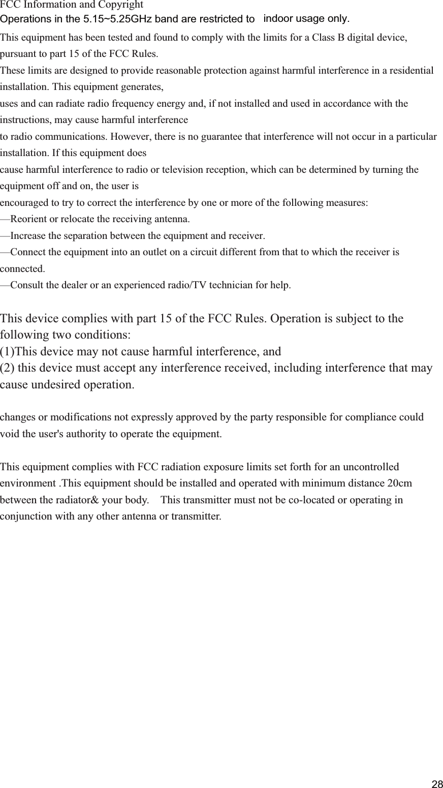  FCC Information and Copyright  This equipment has been tested and found to comply with the limits for a Class B digital device, pursuant to part 15 of the FCC Rules. These limits are designed to provide reasonable protection against harmful interference in a residential installation. This equipment generates, uses and can radiate radio frequency energy and, if not installed and used in accordance with the instructions, may cause harmful interference to radio communications. However, there is no guarantee that interference will not occur in a particular installation. If this equipment does cause harmful interference to radio or television reception, which can be determined by turning the equipment off and on, the user is encouraged to try to correct the interference by one or more of the following measures: &mdash;Reorient or relocate the receiving antenna. &mdash;Increase the separation between the equipment and receiver. &mdash;Connect the equipment into an outlet on a circuit different from that to which the receiver is connected. &mdash;Consult the dealer or an experienced radio/TV technician for help.  This device complies with part 15 of the FCC Rules. Operation is subject to the following two conditions: (1)This device may not cause harmful interference, and   (2) this device must accept any interference received, including interference that may cause undesired operation.  changes or modifications not expressly approved by the party responsible for compliance could void the user's authority to operate the equipment.  This equipment complies with FCC radiation exposure limits set forth for an uncontrolled environment .This equipment should be installed and operated with minimum distance 20cm between the radiator&amp; your body.    This transmitter must not be co-located or operating in conjunction with any other antenna or transmitter.            28Operations in the 5.15~5.25GHz band are restricted to indoor usage only.