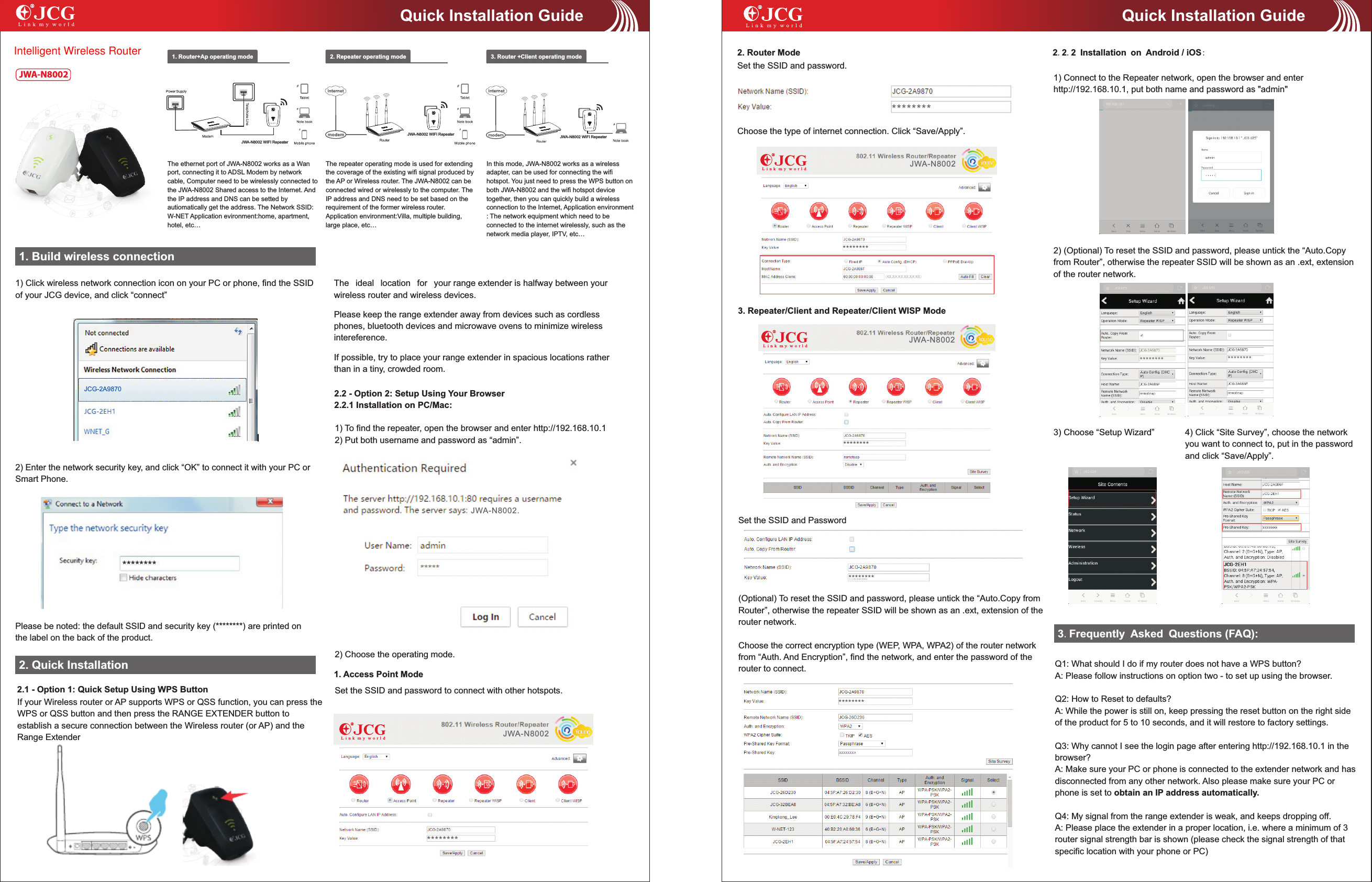 1. Build wireless connection1) Click wireless network connection icon on your PC or phone, find the SSID of your JCG device, and click &ldquo;connect&rdquo;2) Enter the network security key, and click &ldquo;OK&rdquo; to connect it with your PC or Smart Phone.1. Router+Ap operating mode 2. Repeater operating mode 3. Router +Client operating modeThe repeater operating mode is used for extending the coverage of the existing wifi signal produced by the AP or Wireless router. The   can be connected wired or wirelessly to the computer. The IP address and DNS need to be set based on the requirement of the former wireless router. Application environment:Villa, multiple building, large place, etc&hellip;JWA-N8002In this mode,   works as a wireless adapter, can be used for connecting the wifi hotspot. You just need to press the WPS button on both   and the wifi hotspot device together, then you can quickly build a wireless connection to the Internet, Application environment : The network equipment which need to be connected to the internet wirelessly, such as the network media player, IPTV, etc&hellip;JWA-N8002JWA-N8002The ethernet port of JWA-N8002 works as a Wan port, connecting it to ADSL Modem by network cable, Computer need to be wirelessly connected to the   Shared access to the Internet. And the IP address and DNS can be setted by autiomatically get the address. The Network SSID: W-NET Application evironment:home, apartment, hotel, etc&hellip;JWA-N8002Please be noted: the default SSID and security key (********) are printed on the label on the back of the product. 2. Quick InstallationJWA-N80023. Repeater/Client and Repeater/Client WISP ModeQuick Installation GuideJWA-N8002 WIFI RepeaterJWA-N8002 WIFI Repeater JWA-N8002 WIFI RepeaterQuick Installation Guide2.2 - Option 2: Setup Using Your Browser2.2.1 Installation on PC/Mac:JCG-2A9870The ideal location for your range extender is halfway between your wireless router and wireless devices. Please keep the range extender away from devices such as cordless phones, bluetooth devices and microwave ovens to minimize wireless intereference.If possible, try to place your range extender in spacious locations rather than in a tiny, crowded room.1) To find the repeater, open the browser and enter http://192.168.10.12) Put both username and password as &ldquo;admin&rdquo;.2) Choose the operating mode. 1. Access Point ModeSet the SSID and password to connect with other hotspots.2. Router ModeSet the SSID and password.Choose the type of internet connection. Click &ldquo;Save/Apply&rdquo;.Set the SSID and Password(Optional) To reset the SSID and password, please untick the &ldquo;Auto.Copy from Router&rdquo;, otherwise the repeater SSID will be shown as an .ext, extension of the router network.Choose the correct encryption type (WEP, WPA, WPA2) of the router network from &ldquo;Auth. And Encryption&rdquo;, find the network, and enter the password of the router to connect.2.2.2 Installation on Android / iOS:1) Connect to the Repeater network, open the browser and enter http://192.168.10.1, put both name and password as "admin"2) (Optional) To reset the SSID and password, please untick the &ldquo;Auto.Copy from Router&rdquo;, otherwise the repeater SSID will be shown as an .ext, extension of the router network.3) Choose &ldquo;Setup Wizard&rdquo; 4) Click &ldquo;Site Survey&rdquo;, choose the network you want to connect to, put in the password and click &ldquo;Save/Apply&rdquo;. 2.1 - Option 1: Quick Setup Using WPS ButtonIf your Wireless router or AP supports WPS or QSS function, you can press the WPS or QSS button and then press the RANGE EXTENDER button to establish a secure connection between the Wireless router (or AP) and the Range Extender3.Frequently Asked Questions (FAQ):Q1: What should I do if my router does not have a WPS button?A: Please follow instructions on option two - to set up using the browser.Q2: How to Reset to defaults?A: While the power is still on, keep pressing the reset button on the right side of the product for 5 to 10 seconds, and it will restore to factory settings.Q3: Why cannot I see the login page after entering http://192.168.10.1 in the browser?A: Make sure your PC or phone is connected to the extender network and has disconnected from any other network. Also please make sure your PC or phone is set to obtain an IP address automatically.Q4: My signal from the range extender is weak, and keeps dropping off.A: Please place the extender in a proper location, i.e. where a minimum of 3 router signal strength bar is shown (please check the signal strength of that specific location with your phone or PC)L i n k  m y  w o r l dL i n k  m y  w o r l dL i n k  m y  w o r l d**************************************************************** ********JWA-N8002.JWA-N8002JWA-N8002JWA-N8002Intelligent Wireless Router