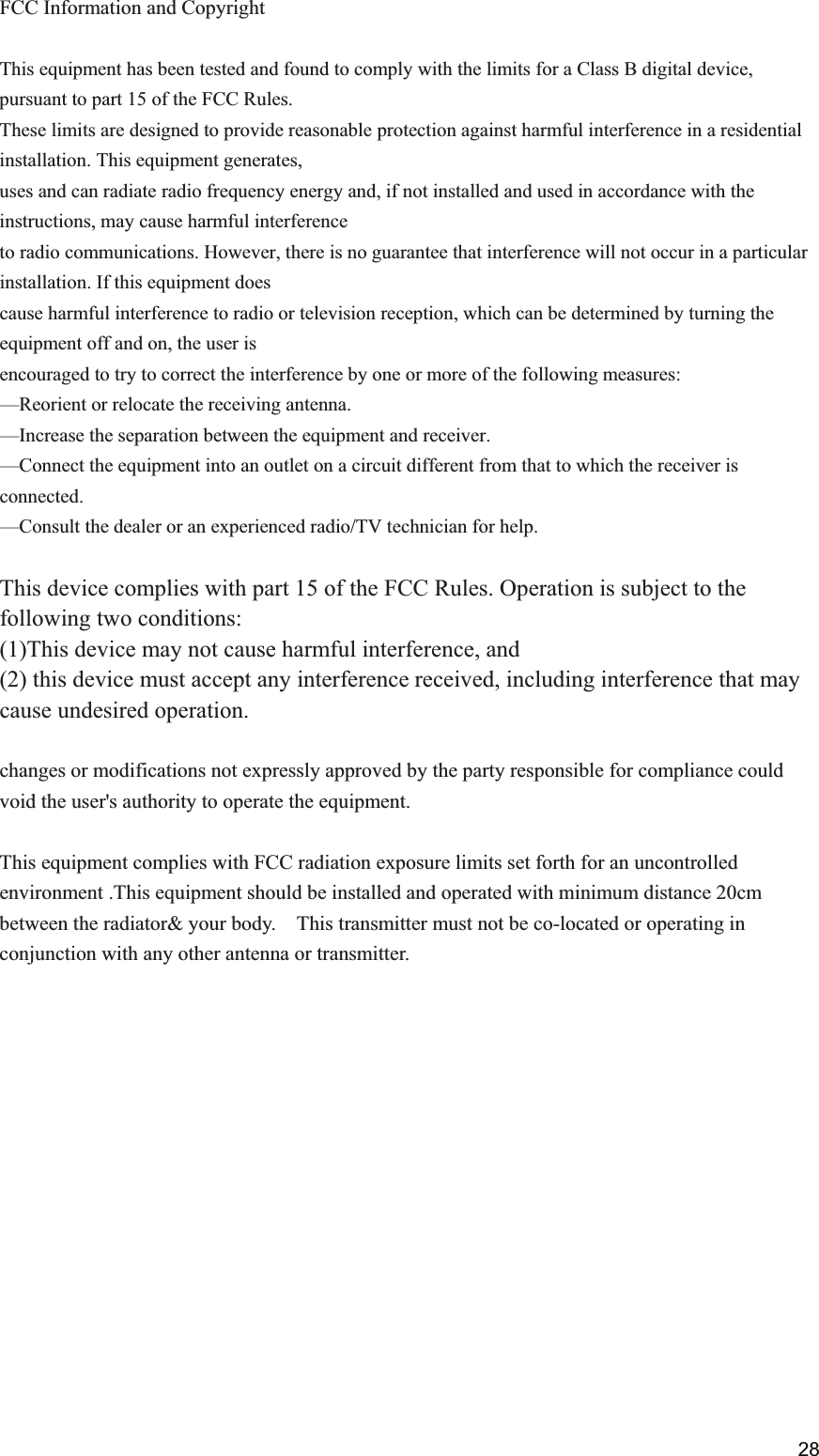  FCC Information and Copyright  This equipment has been tested and found to comply with the limits for a Class B digital device, pursuant to part 15 of the FCC Rules. These limits are designed to provide reasonable protection against harmful interference in a residential installation. This equipment generates, uses and can radiate radio frequency energy and, if not installed and used in accordance with the instructions, may cause harmful interference to radio communications. However, there is no guarantee that interference will not occur in a particular installation. If this equipment does cause harmful interference to radio or television reception, which can be determined by turning the equipment off and on, the user is encouraged to try to correct the interference by one or more of the following measures: &mdash;Reorient or relocate the receiving antenna. &mdash;Increase the separation between the equipment and receiver. &mdash;Connect the equipment into an outlet on a circuit different from that to which the receiver is connected. &mdash;Consult the dealer or an experienced radio/TV technician for help.  This device complies with part 15 of the FCC Rules. Operation is subject to the following two conditions: (1)This device may not cause harmful interference, and   (2) this device must accept any interference received, including interference that may cause undesired operation.  changes or modifications not expressly approved by the party responsible for compliance could void the user's authority to operate the equipment.  This equipment complies with FCC radiation exposure limits set forth for an uncontrolled environment .This equipment should be installed and operated with minimum distance 20cm between the radiator&amp; your body.    This transmitter must not be co-located or operating in conjunction with any other antenna or transmitter.            28