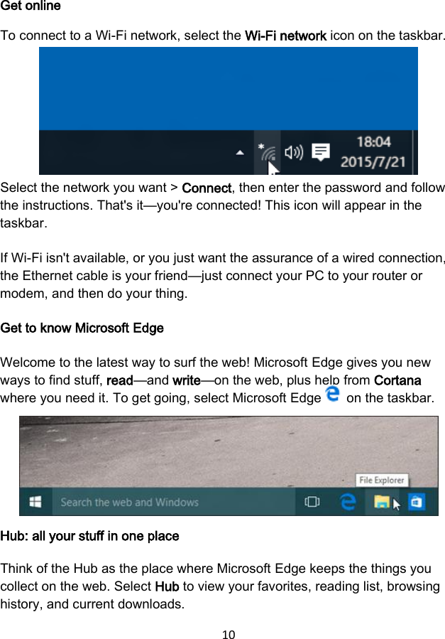 10  Get online To connect to a Wi-Fi network, select the Wi-Fi network icon on the taskbar.  Select the network you want &gt; Connect, then enter the password and follow the instructions. That&apos;s it—you&apos;re connected! This icon will appear in the taskbar. If Wi-Fi isn&apos;t available, or you just want the assurance of a wired connection, the Ethernet cable is your friend—just connect your PC to your router or modem, and then do your thing. Get to know Microsoft Edge Welcome to the latest way to surf the web! Microsoft Edge gives you new ways to find stuff, read—and write—on the web, plus help from Cortana where you need it. To get going, select Microsoft Edge   on the taskbar. Hub: all your stuff in one place Think of the Hub as the place where Microsoft Edge keeps the things you collect on the web. Select Hub to view your favorites, reading list, browsing history, and current downloads. 