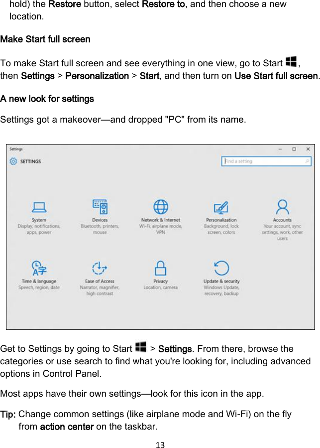 13  hold) the Restore button, select Restore to, and then choose a new location. Make Start full screen To make Start full screen and see everything in one view, go to Start  , then Settings &gt; Personalization &gt; Start, and then turn on Use Start full screen. A new look for settings Settings got a makeover—and dropped &quot;PC&quot; from its name.  Get to Settings by going to Start   &gt; Settings. From there, browse the categories or use search to find what you&apos;re looking for, including advanced options in Control Panel. Most apps have their own settings—look for this icon in the app. Tip: Change common settings (like airplane mode and Wi-Fi) on the fly from action center on the taskbar. 