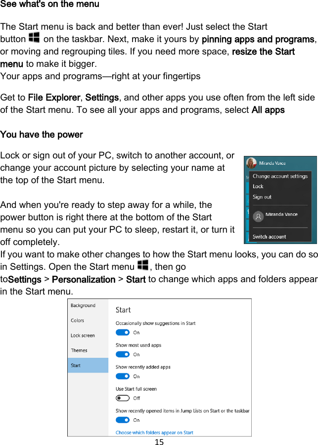 15  See what&apos;s on the menu The Start menu is back and better than ever! Just select the Start button   on the taskbar. Next, make it yours by pinning apps and programs, or moving and regrouping tiles. If you need more space, resize the Start menu to make it bigger. Your apps and programs—right at your fingertips Get to File Explorer, Settings, and other apps you use often from the left side of the Start menu. To see all your apps and programs, select All apps  You have the power Lock or sign out of your PC, switch to another account, or change your account picture by selecting your name at the top of the Start menu.  And when you&apos;re ready to step away for a while, the power button is right there at the bottom of the Start menu so you can put your PC to sleep, restart it, or turn it off completely. If you want to make other changes to how the Start menu looks, you can do so in Settings. Open the Start menu  , then go toSettings &gt; Personalization &gt; Start to change which apps and folders appear in the Start menu.       