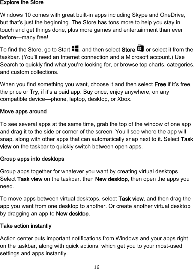 16  Explore the Store Windows 10 comes with great built-in apps including Skype and OneDrive, but that’s just the beginning. The Store has tons more to help you stay in touch and get things done, plus more games and entertainment than ever before—many free! To find the Store, go to Start  , and then select Store   or select it from the taskbar. (You’ll need an Internet connection and a Microsoft account.) Use Search to quickly find what you’re looking for, or browse top charts, categories, and custom collections. When you find something you want, choose it and then select Free if it’s free, the price or Try, if it’s a paid app. Buy once, enjoy anywhere, on any compatible device—phone, laptop, desktop, or Xbox. Move apps around To see several apps at the same time, grab the top of the window of one app and drag it to the side or corner of the screen. You&apos;ll see where the app will snap, along with other apps that can automatically snap next to it. Select Task view on the taskbar to quickly switch between open apps. Group apps into desktops Group apps together for whatever you want by creating virtual desktops. Select Task view on the taskbar, then New desktop, then open the apps you need. To move apps between virtual desktops, select Task view, and then drag the app you want from one desktop to another. Or create another virtual desktop by dragging an app to New desktop. Take action instantly Action center puts important notifications from Windows and your apps right on the taskbar, along with quick actions, which get you to your most-used settings and apps instantly. 