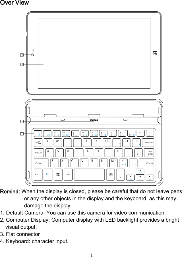 1  Over View                 Remind: When the display is closed, please be careful that do not leave pens or any other objects in the display and the keyboard, as this may damage the display. 1. Default Camera: You can use this camera for video communication. 2. Computer Display: Computer display with LED backlight provides a bright visual output. 3. Flat connector 4. Keyboard: character input. 