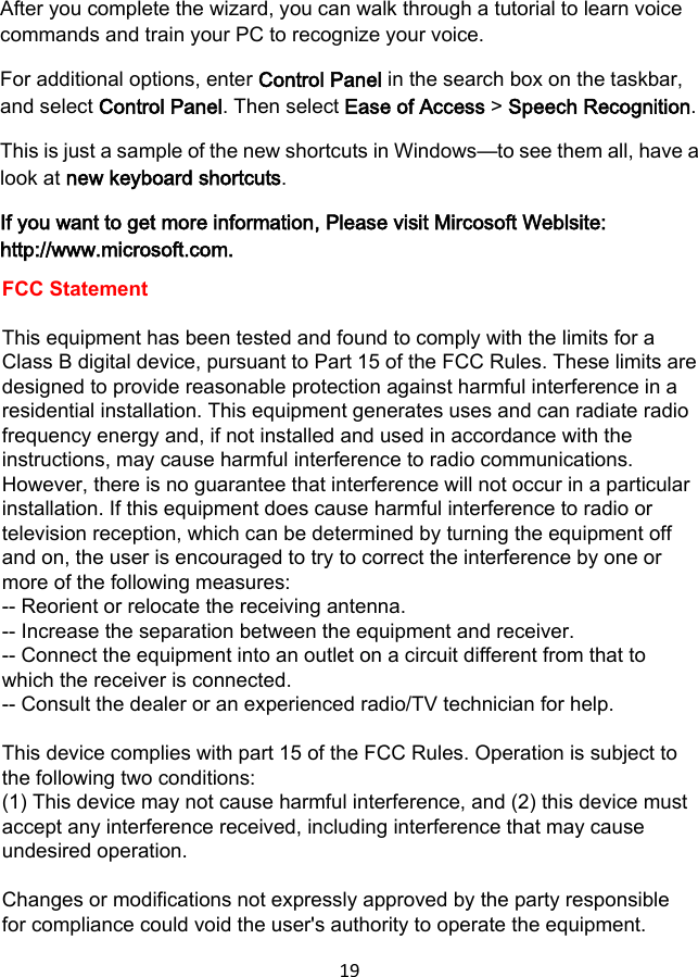 19 After you complete the wizard, you can walk through a tutorial to learn voice commands and train your PC to recognize your voice. For additional options, enter Control Panel in the search box on the taskbar, and select Control Panel. Then select Ease of Access &gt; Speech Recognition. This is just a sample of the new shortcuts in Windows—to see them all, have a look at new keyboard shortcuts. If you want to get more information, Please visit Mircosoft Weblsite: http://www.microsoft.com. FCC StatementThis equipment has been tested and found to comply with the limits for a Class B digital device, pursuant to Part 15 of the FCC Rules. These limits are designed to provide reasonable protection against harmful interference in a residential installation. This equipment generates uses and can radiate radio frequency energy and, if not installed and used in accordance with the instructions, may cause harmful interference to radio communications. However, there is no guarantee that interference will not occur in a particular installation. If this equipment does cause harmful interference to radio or television reception, which can be determined by turning the equipment off and on, the user is encouraged to try to correct the interference by one or more of the following measures:-- Reorient or relocate the receiving antenna.   -- Increase the separation between the equipment and receiver.   -- Connect the equipment into an outlet on a circuit different from that to which the receiver is connected.  -- Consult the dealer or an experienced radio/TV technician for help.This device complies with part 15 of the FCC Rules. Operation is subject to the following two conditions:(1) This device may not cause harmful interference, and (2) this device must accept any interference received, including interference that may cause undesired operation. Changes or modifications not expressly approved by the party responsible for compliance could void the user&apos;s authority to operate the equipment.