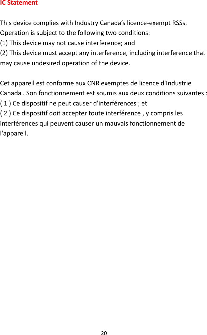 20 IC Statement  This device complies with Industry Canada’s licence-exempt RSSs. Operation is subject to the following two conditions:   (1) This device may not cause interference; and   (2) This device must accept any interference, including interference that may cause undesired operation of the device.    Cet appareil est conforme aux CNR exemptes de licence d&apos;Industrie Canada . Son fonctionnement est soumis aux deux conditions suivantes : ( 1 ) Ce dispositif ne peut causer d&apos;interférences ; et ( 2 ) Ce dispositif doit accepter toute interférence , y compris les interférences qui peuvent causer un mauvais fonctionnement de l&apos;appareil.  