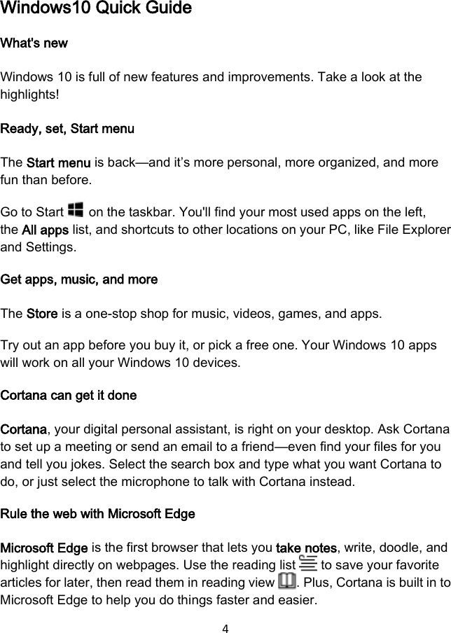 4  Windows10 Quick Guide What&apos;s new Windows 10 is full of new features and improvements. Take a look at the highlights! Ready, set, Start menu The Start menu is back—and it’s more personal, more organized, and more fun than before. Go to Start   on the taskbar. You&apos;ll find your most used apps on the left, the All apps list, and shortcuts to other locations on your PC, like File Explorer and Settings. Get apps, music, and more The Store is a one-stop shop for music, videos, games, and apps. Try out an app before you buy it, or pick a free one. Your Windows 10 apps will work on all your Windows 10 devices. Cortana can get it done Cortana, your digital personal assistant, is right on your desktop. Ask Cortana to set up a meeting or send an email to a friend—even find your files for you and tell you jokes. Select the search box and type what you want Cortana to do, or just select the microphone to talk with Cortana instead. Rule the web with Microsoft Edge Microsoft Edge is the first browser that lets you take notes, write, doodle, and highlight directly on webpages. Use the reading list   to save your favorite articles for later, then read them in reading view  . Plus, Cortana is built in to Microsoft Edge to help you do things faster and easier. 