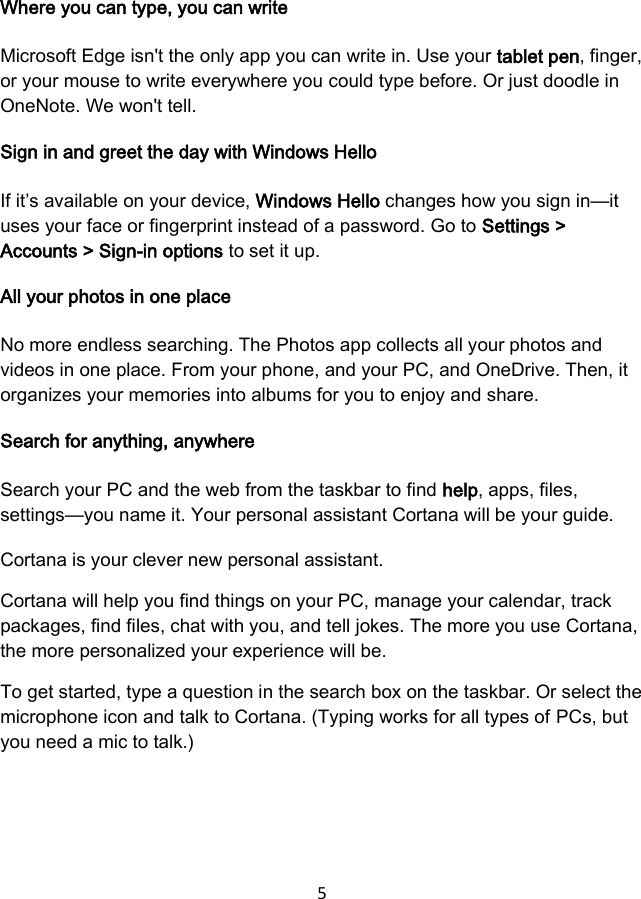 5  Where you can type, you can write Microsoft Edge isn&apos;t the only app you can write in. Use your tablet pen, finger, or your mouse to write everywhere you could type before. Or just doodle in OneNote. We won&apos;t tell. Sign in and greet the day with Windows Hello If it’s available on your device, Windows Hello changes how you sign in—it uses your face or fingerprint instead of a password. Go to Settings &gt; Accounts &gt; Sign-in options to set it up. All your photos in one place No more endless searching. The Photos app collects all your photos and videos in one place. From your phone, and your PC, and OneDrive. Then, it organizes your memories into albums for you to enjoy and share. Search for anything, anywhere Search your PC and the web from the taskbar to find help, apps, files, settings—you name it. Your personal assistant Cortana will be your guide. Cortana is your clever new personal assistant. Cortana will help you find things on your PC, manage your calendar, track packages, find files, chat with you, and tell jokes. The more you use Cortana, the more personalized your experience will be. To get started, type a question in the search box on the taskbar. Or select the microphone icon and talk to Cortana. (Typing works for all types of PCs, but you need a mic to talk.) 