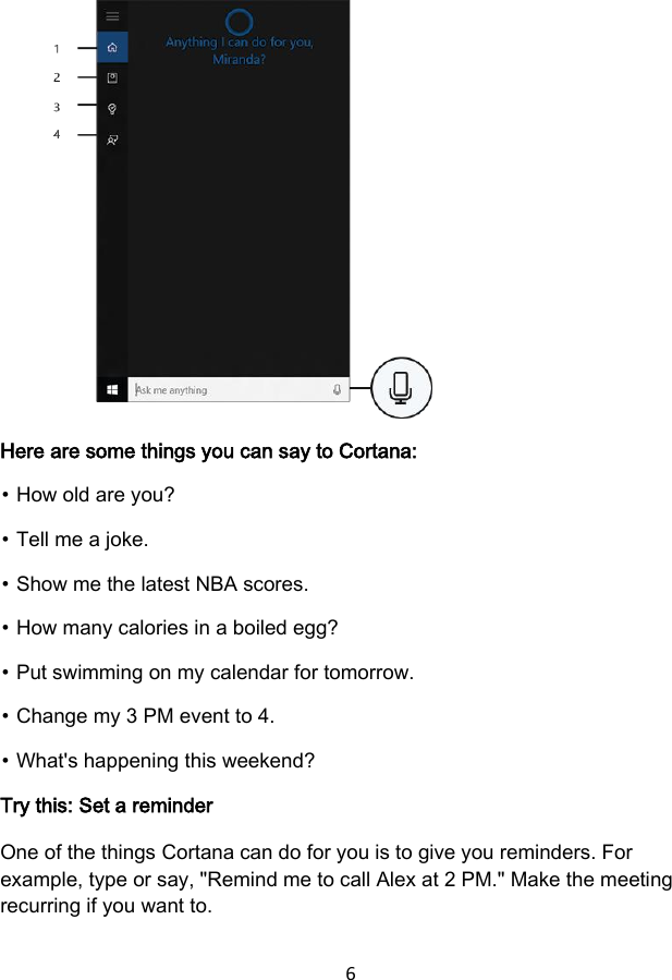 6            Here are some things you can say to Cortana: ⦁ How old are you? ⦁ Tell me a joke. ⦁ Show me the latest NBA scores. ⦁ How many calories in a boiled egg? ⦁ Put swimming on my calendar for tomorrow. ⦁ Change my 3 PM event to 4. ⦁ What&apos;s happening this weekend? Try this: Set a reminder One of the things Cortana can do for you is to give you reminders. For example, type or say, &quot;Remind me to call Alex at 2 PM.&quot; Make the meeting recurring if you want to. 