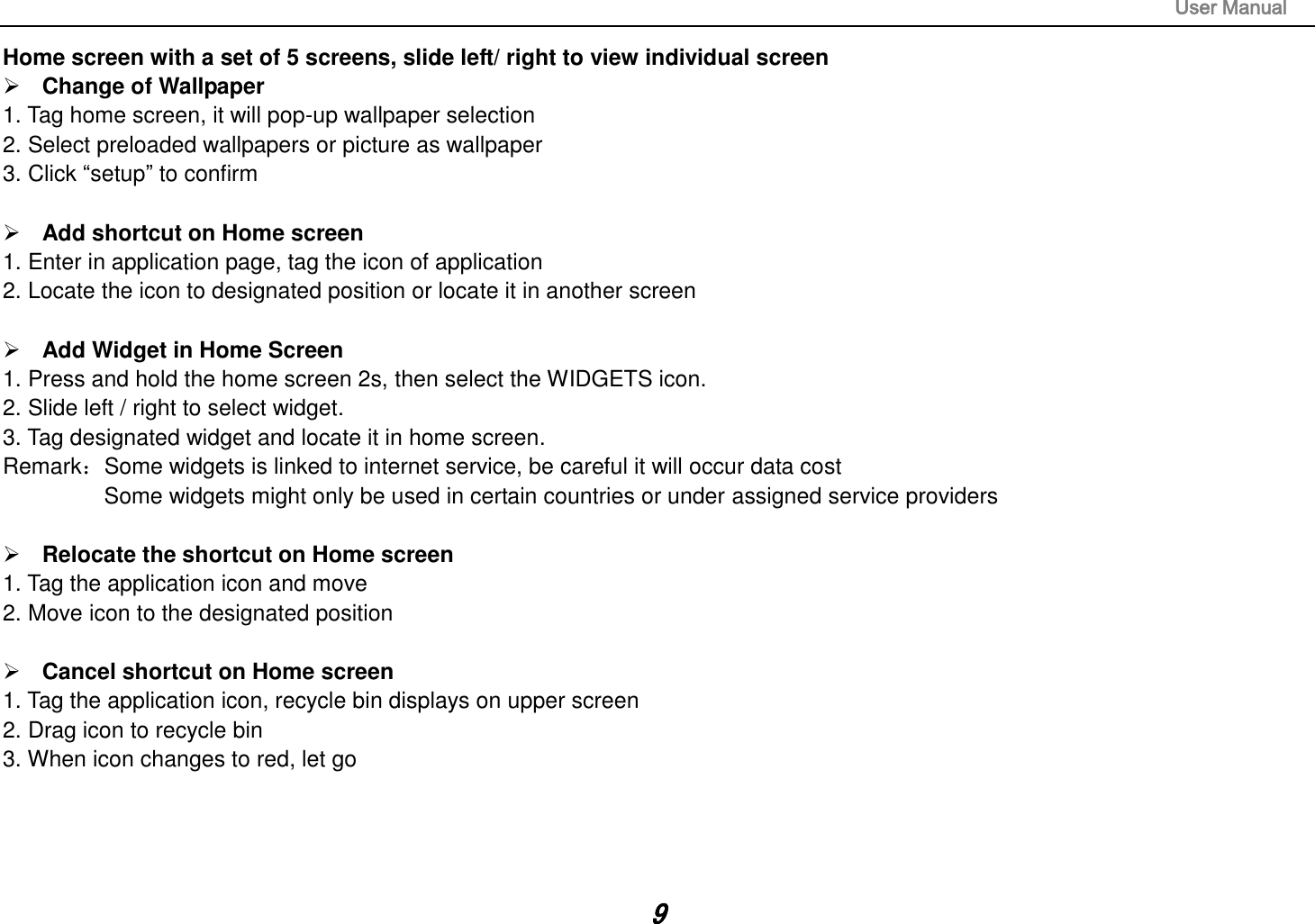                                                                                                                       User Manual 9 Home screen with a set of 5 screens, slide left/ right to view individual screen  Change of Wallpaper 1. Tag home screen, it will pop-up wallpaper selection 2. Select preloaded wallpapers or picture as wallpaper 3. Click “setup” to confirm   Add shortcut on Home screen 1. Enter in application page, tag the icon of application 2. Locate the icon to designated position or locate it in another screen   Add Widget in Home Screen 1. Press and hold the home screen 2s, then select the WIDGETS icon. 2. Slide left / right to select widget. 3. Tag designated widget and locate it in home screen. Remark：Some widgets is linked to internet service, be careful it will occur data cost         Some widgets might only be used in certain countries or under assigned service providers   Relocate the shortcut on Home screen 1. Tag the application icon and move 2. Move icon to the designated position   Cancel shortcut on Home screen 1. Tag the application icon, recycle bin displays on upper screen 2. Drag icon to recycle bin 3. When icon changes to red, let go     