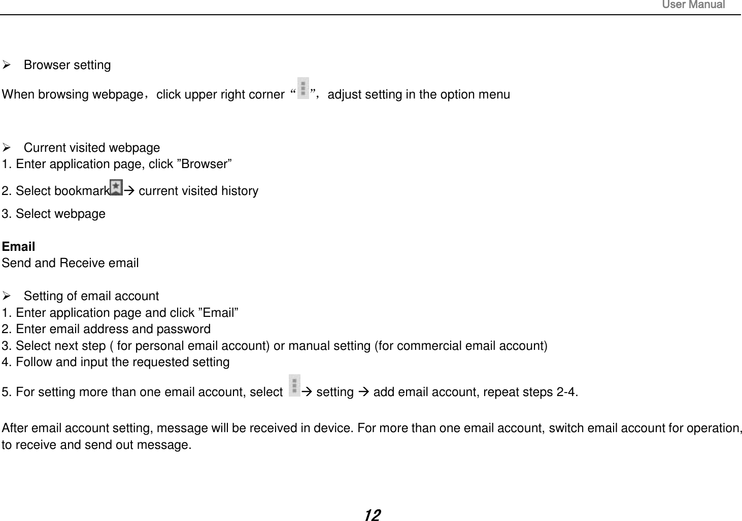                                                                                                                       User Manual 12     Browser setting When browsing webpage，click upper right corner“”， adjust setting in the option menu     Current visited webpage 1. Enter application page, click ”Browser” 2. Select bookmark  current visited history 3. Select webpage  Email Send and Receive email    Setting of email account 1. Enter application page and click ”Email” 2. Enter email address and password 3. Select next step ( for personal email account) or manual setting (for commercial email account) 4. Follow and input the requested setting 5. For setting more than one email account, select   setting  add email account, repeat steps 2-4.  After email account setting, message will be received in device. For more than one email account, switch email account for operation, to receive and send out message.    