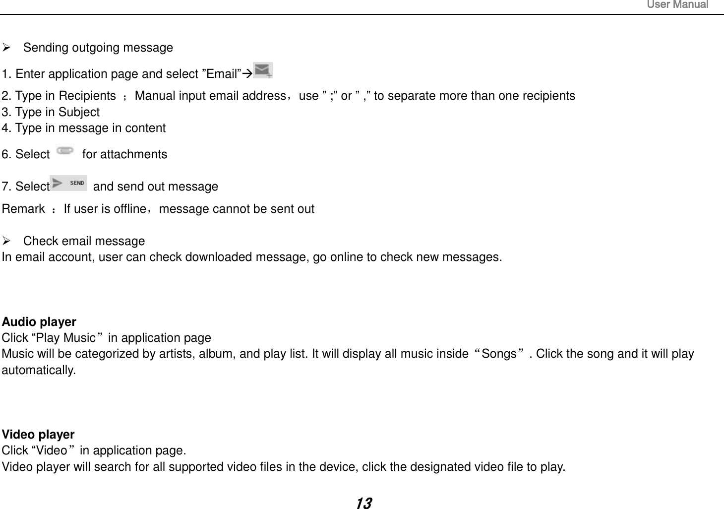                                                                                                                       User Manual 13    Sending outgoing message 1. Enter application page and select ”Email” 2. Type in Recipients  ；Manual input email address，use ” ;” or ” ,” to separate more than one recipients 3. Type in Subject 4. Type in message in content 6. Select    for attachments 7. Select   and send out message Remark  ：If user is offline，message cannot be sent out    Check email message In email account, user can check downloaded message, go online to check new messages.    Audio player Click “Play Music”in application page Music will be categorized by artists, album, and play list. It will display all music inside“Songs”. Click the song and it will play automatically.    Video player Click “Video”in application page. Video player will search for all supported video files in the device, click the designated video file to play.  