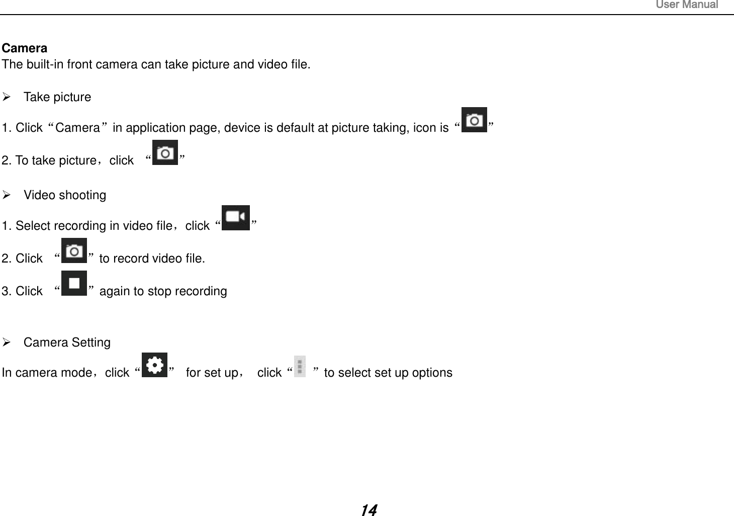                                                                                                                       User Manual 14  Camera The built-in front camera can take picture and video file.    Take picture 1. Click“Camera”in application page, device is default at picture taking, icon is“ ” 2. To take picture，click  “ ”    Video shooting 1. Select recording in video file，click“ ” 2. Click  “ ”to record video file. 3. Click  “ ”again to stop recording     Camera Setting In camera mode，click“ ”  for set up，  click“ ”to select set up options              