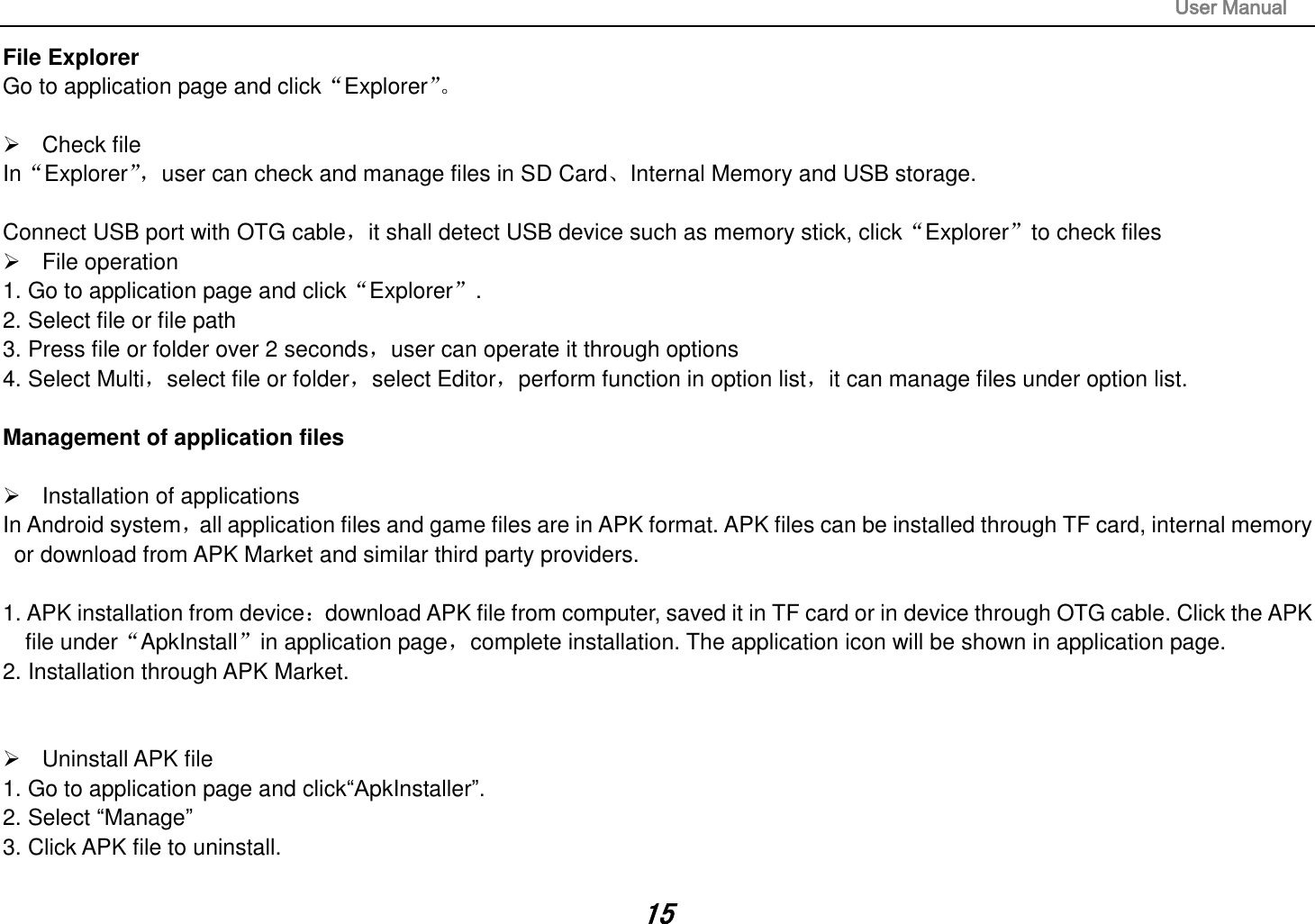                                                                                                                       User Manual 15 File Explorer Go to application page and click“Explorer”。     Check file In“Explorer”， user can check and manage files in SD Card、Internal Memory and USB storage.  Connect USB port with OTG cable，it shall detect USB device such as memory stick, click“Explorer”to check files   File operation   1. Go to application page and click“Explorer”. 2. Select file or file path 3. Press file or folder over 2 seconds，user can operate it through options 4. Select Multi，select file or folder，select Editor，perform function in option list，it can manage files under option list.  Management of application files    Installation of applications In Android system，all application files and game files are in APK format. APK files can be installed through TF card, internal memory or download from APK Market and similar third party providers.  1. APK installation from device：download APK file from computer, saved it in TF card or in device through OTG cable. Click the APK file under“ApkInstall”in application page，complete installation. The application icon will be shown in application page. 2. Installation through APK Market.     Uninstall APK file 1. Go to application page and click“ApkInstaller”. 2. Select “Manage” 3. Click APK file to uninstall.  