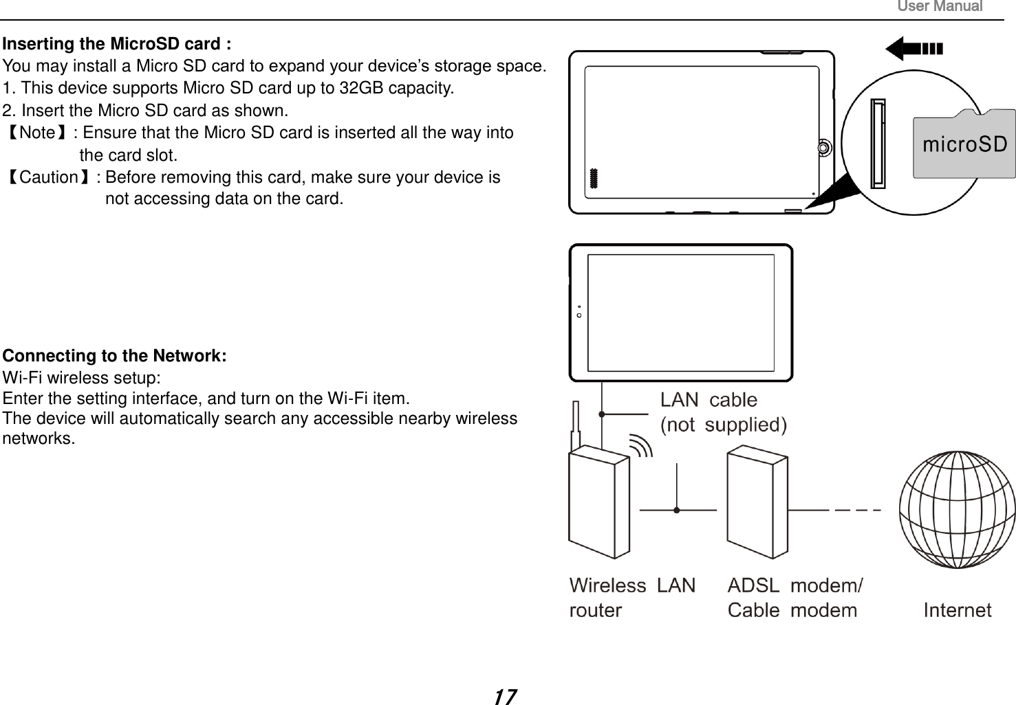                                                                                                                       User Manual 17 Inserting the MicroSD card :   You may install a Micro SD card to expand your device’s storage space. 1. This device supports Micro SD card up to 32GB capacity.   2. Insert the Micro SD card as shown. 【Note】: Ensure that the Micro SD card is inserted all the way into   the card slot. 【Caution】: Before removing this card, make sure your device is   not accessing data on the card.          Connecting to the Network:   Wi-Fi wireless setup:   Enter the setting interface, and turn on the Wi-Fi item.   The device will automatically search any accessible nearby wireless networks.             