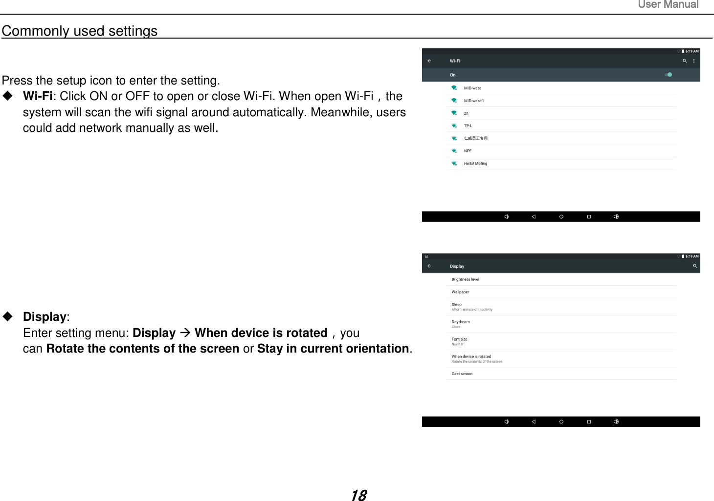                                                                                                                       User Manual 18 Commonly used settings                                                                                                                                                                                   Press the setup icon to enter the setting.  Wi-Fi: Click ON or OFF to open or close Wi-Fi. When open Wi-Fi，the system will scan the wifi signal around automatically. Meanwhile, users could add network manually as well.              Display:   Enter setting menu: Display  When device is rotated，you   can Rotate the contents of the screen or Stay in current orientation.         