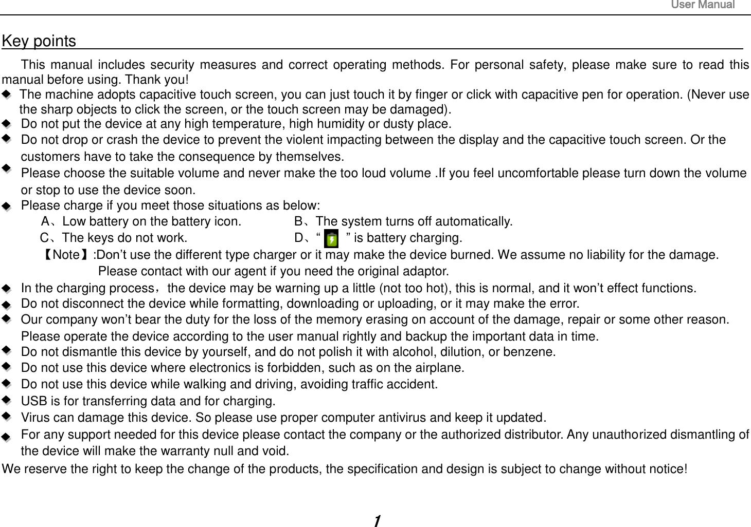                                                                                                                       User Manual 1 Key points                                                                                                                                                                       This manual includes security measures and correct operating methods. For personal safety, please make sure to read this manual before using. Thank you!   The machine adopts capacitive touch screen, you can just touch it by finger or click with capacitive pen for operation. (Never use the sharp objects to click the screen, or the touch screen may be damaged).   Do not put the device at any high temperature, high humidity or dusty place.    Do not drop or crash the device to prevent the violent impacting between the display and the capacitive touch screen. Or the customers have to take the consequence by themselves.      Please choose the suitable volume and never make the too loud volume .If you feel uncomfortable please turn down the volume or stop to use the device soon.       Please charge if you meet those situations as below: A、Low battery on the battery icon.      B、The system turns off automatically. C、The keys do not work.          D、“        ” is battery charging.   【Note】:Don’t use the different type charger or it may make the device burned. We assume no liability for the damage. Please contact with our agent if you need the original adaptor.     In the charging process，the device may be warning up a little (not too hot), this is normal, and it won’t effect functions. Do not disconnect the device while formatting, downloading or uploading, or it may make the error.    Our company won’t bear the duty for the loss of the memory erasing on account of the damage, repair or some other reason. Please operate the device according to the user manual rightly and backup the important data in time.   Do not dismantle this device by yourself, and do not polish it with alcohol, dilution, or benzene. Do not use this device where electronics is forbidden, such as on the airplane. Do not use this device while walking and driving, avoiding traffic accident. USB is for transferring data and for charging. Virus can damage this device. So please use proper computer antivirus and keep it updated. For any support needed for this device please contact the company or the authorized distributor. Any unauthorized dismantling of the device will make the warranty null and void. We reserve the right to keep the change of the products, the specification and design is subject to change without notice!  