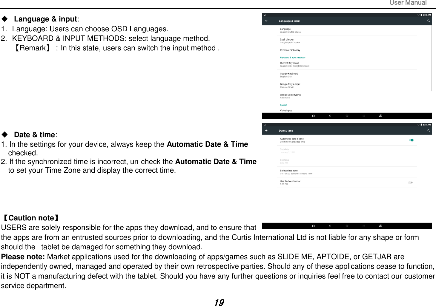                                                                                                                       User Manual 19  Language &amp; input:   1.  Language: Users can choose OSD Languages. 2.  KEYBOARD &amp; INPUT METHODS: select language method. 【Remark】：In this state, users can switch the input method .            Date &amp; time:   1. In the settings for your device, always keep the Automatic Date &amp; Time   checked. 2. If the synchronized time is incorrect, un-check the Automatic Date &amp; Time   to set your Time Zone and display the correct time.     【Caution note】   USERS are solely responsible for the apps they download, and to ensure that the apps are from an entrusted sources prior to downloading, and the Curtis International Ltd is not liable for any shape or form should the   tablet be damaged for something they download. Please note: Market applications used for the downloading of apps/games such as SLIDE ME, APTOIDE, or GETJAR are independently owned, managed and operated by their own retrospective parties. Should any of these applications cease to function, it is NOT a manufacturing defect with the tablet. Should you have any further questions or inquiries feel free to contact our customer service department.   