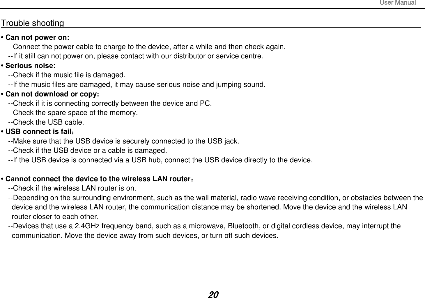                                                                                                                       User Manual 20 Trouble shooting                                                                                                                                                       • Can not power on:   --Connect the power cable to charge to the device, after a while and then check again. --If it still can not power on, please contact with our distributor or service centre. • Serious noise: --Check if the music file is damaged. --If the music files are damaged, it may cause serious noise and jumping sound. • Can not download or copy:   --Check if it is connecting correctly between the device and PC. --Check the spare space of the memory. --Check the USB cable. • USB connect is fail： --Make sure that the USB device is securely connected to the USB jack. --Check if the USB device or a cable is damaged. --If the USB device is connected via a USB hub, connect the USB device directly to the device.  • Cannot connect the device to the wireless LAN router： --Check if the wireless LAN router is on.   --Depending on the surrounding environment, such as the wall material, radio wave receiving condition, or obstacles between the device and the wireless LAN router, the communication distance may be shortened. Move the device and the wireless LAN router closer to each other.   --Devices that use a 2.4GHz frequency band, such as a microwave, Bluetooth, or digital cordless device, may interrupt the communication. Move the device away from such devices, or turn off such devices.      