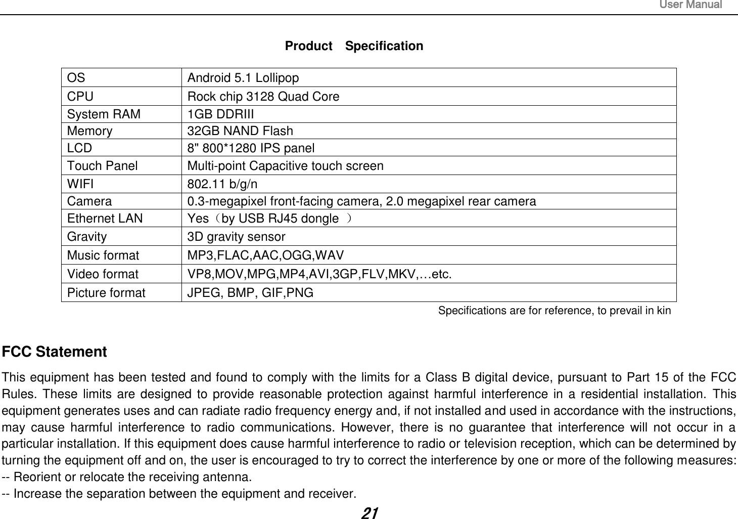                                                                                                                       User Manual 21  Product    Specification  OS Android 5.1 Lollipop CPU Rock chip 3128 Quad Core   System RAM 1GB DDRIII   Memory 32GB NAND Flash   LCD 8&quot; 800*1280 IPS panel   Touch Panel Multi-point Capacitive touch screen WIFI 802.11 b/g/n Camera 0.3-megapixel front-facing camera, 2.0 megapixel rear camera Ethernet LAN Yes（by USB RJ45 dongle  ） Gravity 3D gravity sensor Music format MP3,FLAC,AAC,OGG,WAV Video format VP8,MOV,MPG,MP4,AVI,3GP,FLV,MKV,…etc. Picture format JPEG, BMP, GIF,PNG Specifications are for reference, to prevail in kin FCC Statement This equipment has been tested and found to comply with the limits for a Class B digital device, pursuant to Part 15 of the FCC Rules. These limits are designed to provide reasonable protection against  harmful interference in a residential installation. This equipment generates uses and can radiate radio frequency energy and, if not installed and used in accordance with the instructions, may  cause  harmful  interference  to radio  communications.  However,  there  is no  guarantee  that  interference  will  not  occur  in a particular installation. If this equipment does cause harmful interference to radio or television reception, which can be determined by turning the equipment off and on, the user is encouraged to try to correct the interference by one or more of the following measures: -- Reorient or relocate the receiving antenna.  -- Increase the separation between the equipment and receiver.   