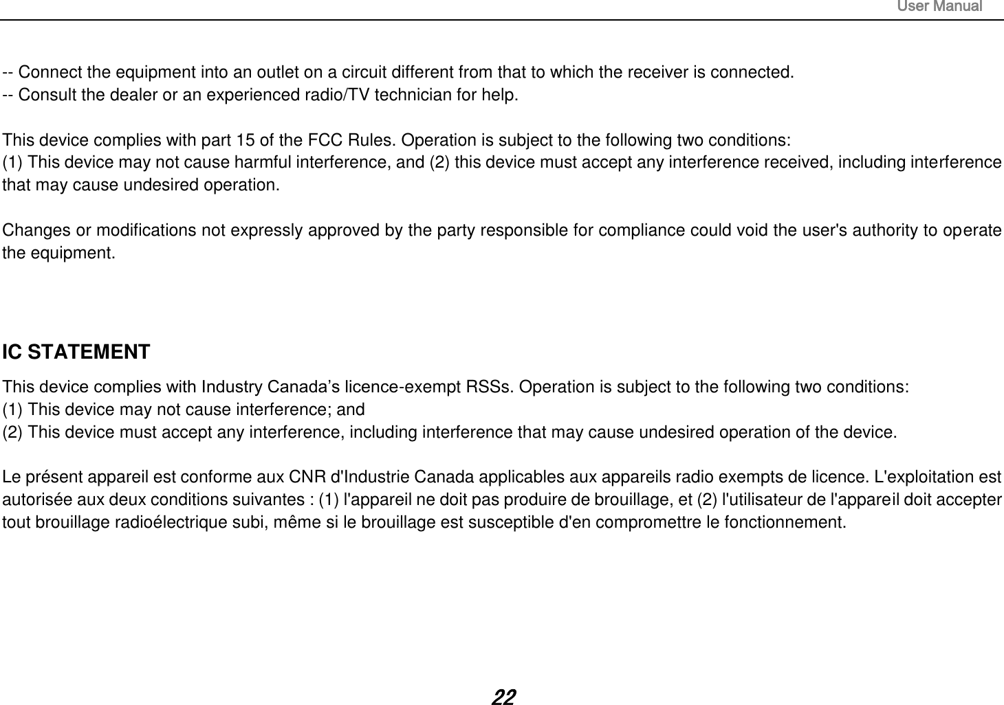                                                                                                                       User Manual 22 -- Connect the equipment into an outlet on a circuit different from that to which the receiver is connected.  -- Consult the dealer or an experienced radio/TV technician for help.   This device complies with part 15 of the FCC Rules. Operation is subject to the following two conditions: (1) This device may not cause harmful interference, and (2) this device must accept any interference received, including interference that may cause undesired operation.   Changes or modifications not expressly approved by the party responsible for compliance could void the user&apos;s authority to operate the equipment.    IC STATEMENT This device complies with Industry Canada’s licence-exempt RSSs. Operation is subject to the following two conditions: (1) This device may not cause interference; and (2) This device must accept any interference, including interference that may cause undesired operation of the device.   Le présent appareil est conforme aux CNR d&apos;Industrie Canada applicables aux appareils radio exempts de licence. L&apos;exploitation est autorisée aux deux conditions suivantes : (1) l&apos;appareil ne doit pas produire de brouillage, et (2) l&apos;utilisateur de l&apos;appareil doit accepter tout brouillage radioélectrique subi, même si le brouillage est susceptible d&apos;en compromettre le fonctionnement.    