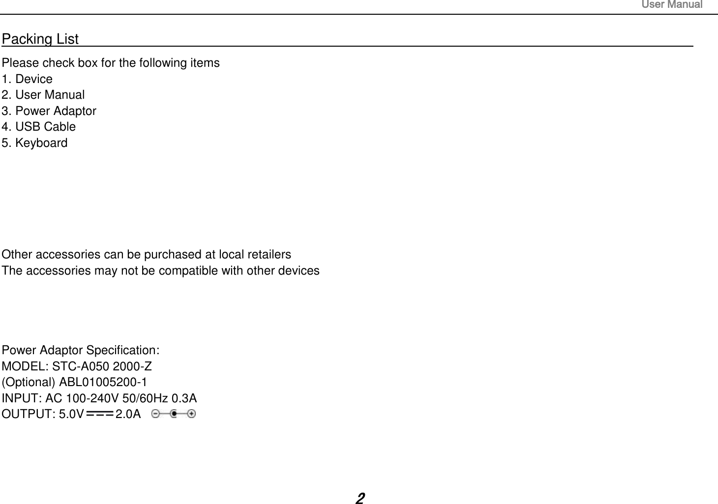                                                                                                                       User Manual 2 Packing List                                                                                                                                                                 Please check box for the following items 1. Device 2. User Manual 3. Power Adaptor 4. USB Cable 5. Keyboard       Other accessories can be purchased at local retailers The accessories may not be compatible with other devices     Power Adaptor Specification: MODEL: STC-A050 2000-Z (Optional) ABL01005200-1 INPUT: AC 100-240V 50/60Hz 0.3A OUTPUT: 5.0V 2.0A     