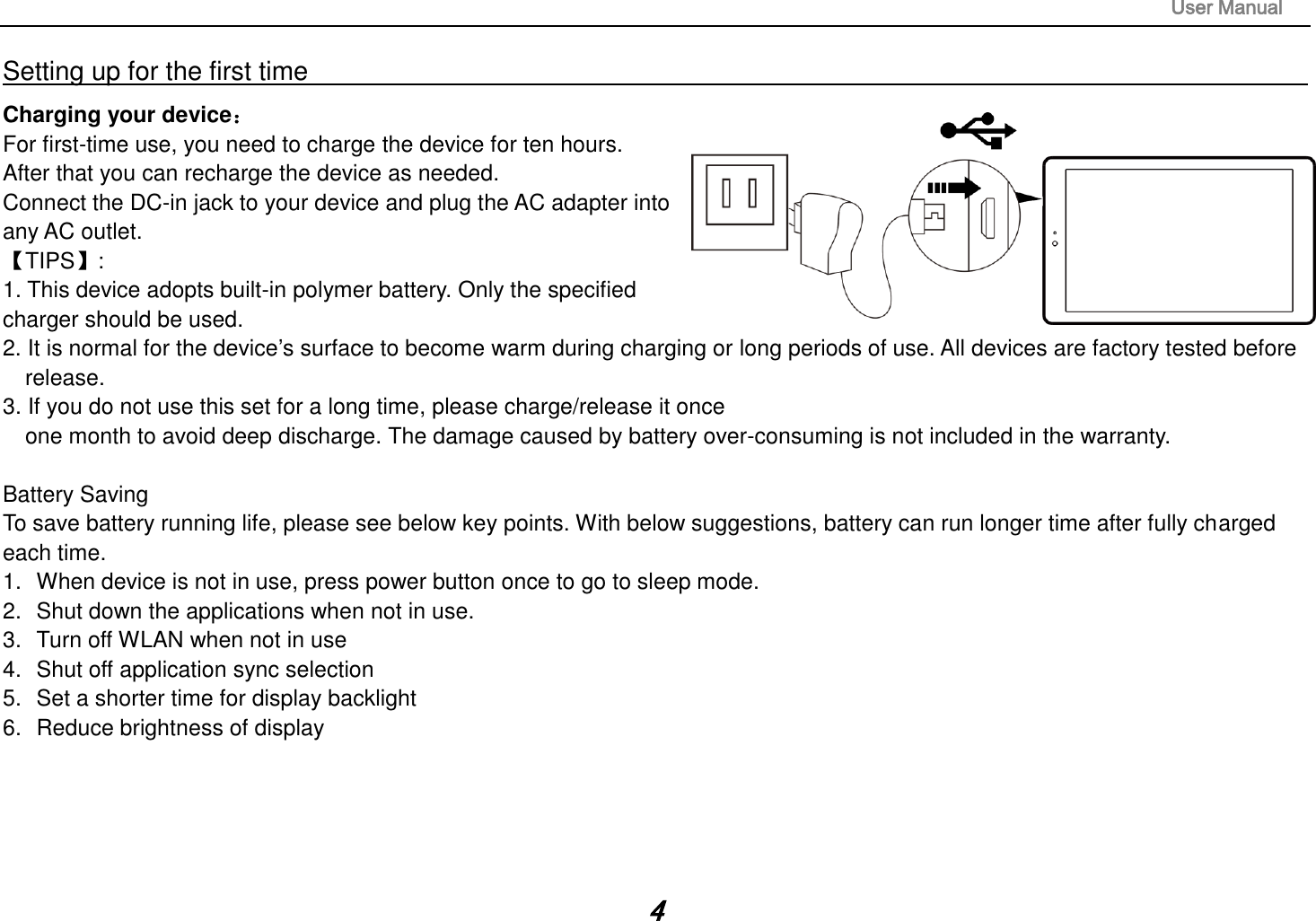                                                                                                                       User Manual 4 Setting up for the first time                                                                                                                         Charging your device： For first-time use, you need to charge the device for ten hours.   After that you can recharge the device as needed.   Connect the DC-in jack to your device and plug the AC adapter into any AC outlet.   【TIPS】:   1. This device adopts built-in polymer battery. Only the specified    charger should be used.   2. It is normal for the device’s surface to become warm during charging or long periods of use. All devices are factory tested before release. 3. If you do not use this set for a long time, please charge/release it once   one month to avoid deep discharge. The damage caused by battery over-consuming is not included in the warranty.  Battery Saving To save battery running life, please see below key points. With below suggestions, battery can run longer time after fully charged each time. 1.  When device is not in use, press power button once to go to sleep mode. 2.  Shut down the applications when not in use. 3.  Turn off WLAN when not in use 4.  Shut off application sync selection 5.  Set a shorter time for display backlight 6.  Reduce brightness of display     