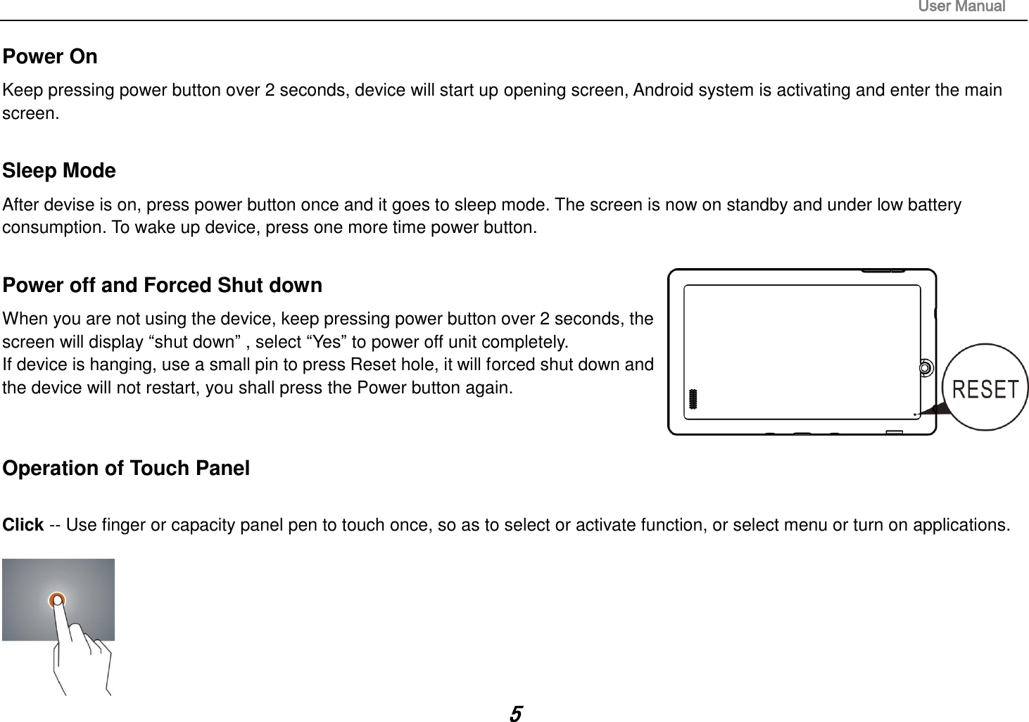                                                                                                                       User Manual 5 Power On Keep pressing power button over 2 seconds, device will start up opening screen, Android system is activating and enter the main screen.  Sleep Mode After devise is on, press power button once and it goes to sleep mode. The screen is now on standby and under low battery consumption. To wake up device, press one more time power button.    Power off and Forced Shut down When you are not using the device, keep pressing power button over 2 seconds, the screen will display “shut down” , select “Yes” to power off unit completely.   If device is hanging, use a small pin to press Reset hole, it will forced shut down and the device will not restart, you shall press the Power button again.     Operation of Touch Panel  Click -- Use finger or capacity panel pen to touch once, so as to select or activate function, or select menu or turn on applications.   