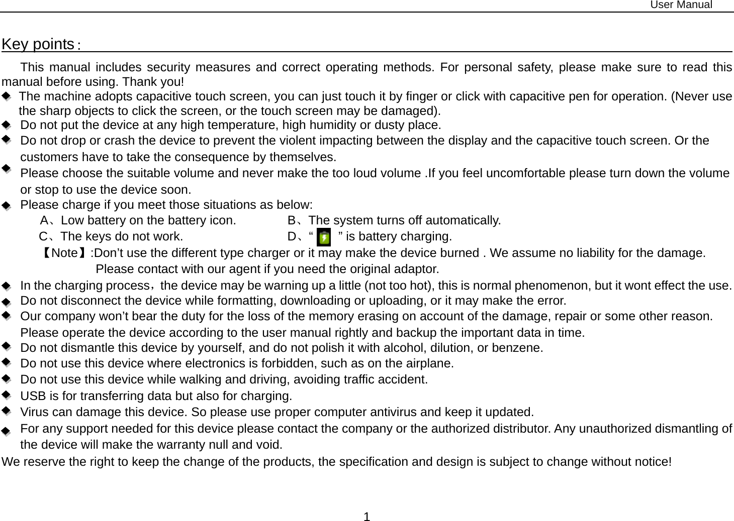 User Manual 1 Key points：                                                                                    This manual includes security measures and correct operating methods. For personal safety, please make sure to read this manual before using. Thank you!   The machine adopts capacitive touch screen, you can just touch it by finger or click with capacitive pen for operation. (Never use the sharp objects to click the screen, or the touch screen may be damaged).   Do not put the device at any high temperature, high humidity or dusty place.       Do not drop or crash the device to prevent the violent impacting between the display and the capacitive touch screen. Or the customers have to take the consequence by themselves.         Please choose the suitable volume and never make the too loud volume .If you feel uncomfortable please turn down the volume or stop to use the device soon.       Please charge if you meet those situations as below: A、Low battery on the battery icon.      B、The system turns off automatically. C、The keys do not work.          D、“    ” is battery charging.  【Note】:Don’t use the different type charger or it may make the device burned . We assume no liability for the damage. Please contact with our agent if you need the original adaptor.    In the charging process，the device may be warning up a little (not too hot), this is normal phenomenon, but it wont effect the use. Do not disconnect the device while formatting, downloading or uploading, or it may make the error.       Our company won’t bear the duty for the loss of the memory erasing on account of the damage, repair or some other reason. Please operate the device according to the user manual rightly and backup the important data in time.   Do not dismantle this device by yourself, and do not polish it with alcohol, dilution, or benzene. Do not use this device where electronics is forbidden, such as on the airplane. Do not use this device while walking and driving, avoiding traffic accident. USB is for transferring data but also for charging. Virus can damage this device. So please use proper computer antivirus and keep it updated. For any support needed for this device please contact the company or the authorized distributor. Any unauthorized dismantling of the device will make the warranty null and void. We reserve the right to keep the change of the products, the specification and design is subject to change without notice!  