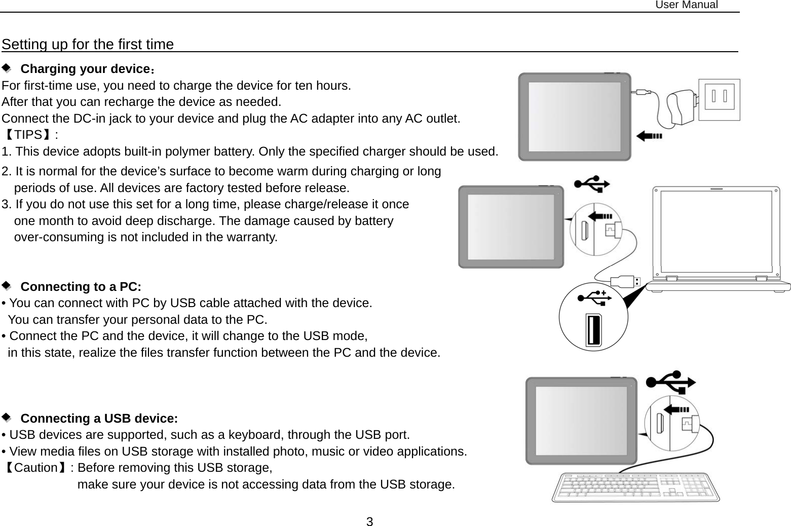 User Manual 3 Setting up for the first time                                                               Charging your device： For first-time use, you need to charge the device for ten hours.   After that you can recharge the device as needed.   Connect the DC-in jack to your device and plug the AC adapter into any AC outlet.   【TIPS】:  1. This device adopts built-in polymer battery. Only the specified charger should be used.   2. It is normal for the device’s surface to become warm during charging or long   periods of use. All devices are factory tested before release. 3. If you do not use this set for a long time, please charge/release it once   one month to avoid deep discharge. The damage caused by battery over-consuming is not included in the warranty.      Connecting to a PC:  • You can connect with PC by USB cable attached with the device.   You can transfer your personal data to the PC.  • Connect the PC and the device, it will change to the USB mode,   in this state, realize the files transfer function between the PC and the device.           Connecting a USB device:   • USB devices are supported, such as a keyboard, through the USB port.   • View media files on USB storage with installed photo, music or video applications. 【Caution】: Before removing this USB storage,   make sure your device is not accessing data from the USB storage. 