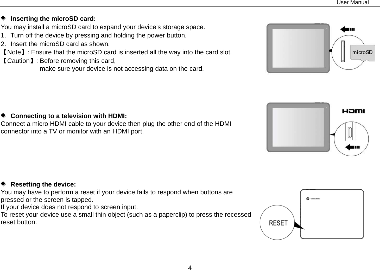 User Manual 4       Inserting the microSD card:   You may install a microSD card to expand your device’s storage space. 1.  Turn off the device by pressing and holding the power button.   2.  Insert the microSD card as shown. 【Note】: Ensure that the microSD card is inserted all the way into the card slot. 【Caution】: Before removing this card,   make sure your device is not accessing data on the card.           Connecting to a television with HDMI:   Connect a micro HDMI cable to your device then plug the other end of the HDMI connector into a TV or monitor with an HDMI port.          Resetting the device:  You may have to perform a reset if your device fails to respond when buttons are pressed or the screen is tapped. If your device does not respond to screen input. To reset your device use a small thin object (such as a paperclip) to press the recessed reset button.     