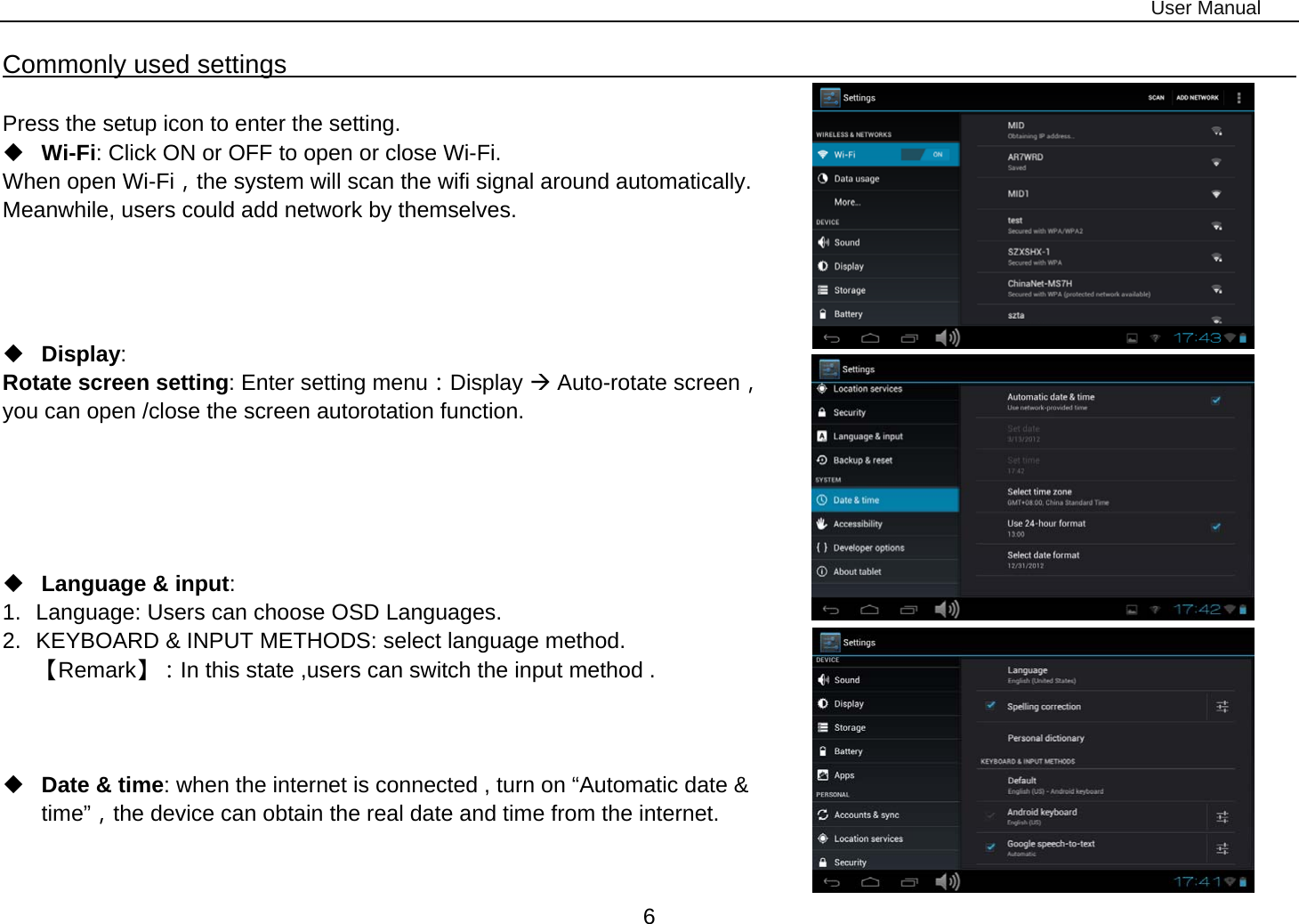 User Manual 6 Commonly used settings                                                                                          Press the setup icon to enter the setting.  Wi-Fi: Click ON or OFF to open or close Wi-Fi. When open Wi-Fi，the system will scan the wifi signal around automatically. Meanwhile, users could add network by themselves.       Display:  Rotate screen setting: Enter setting menu：Display Æ Auto-rotate screen， you can open /close the screen autorotation function.       Language &amp; input:  1.  Language: Users can choose OSD Languages. 2.  KEYBOARD &amp; INPUT METHODS: select language method. 【Remark】：In this state ,users can switch the input method .       Date &amp; time: when the internet is connected , turn on “Automatic date &amp; time”，the device can obtain the real date and time from the internet.    