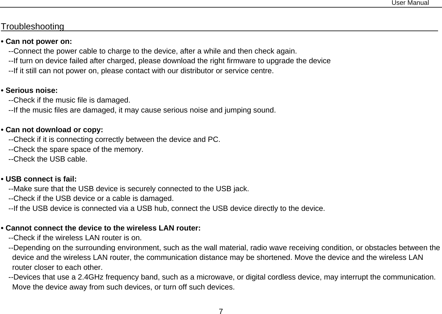 User Manual 7 Troubleshooting                                                                                  • Can not power on:   --Connect the power cable to charge to the device, after a while and then check again. --If turn on device failed after charged, please download the right firmware to upgrade the device   --If it still can not power on, please contact with our distributor or service centre.  • Serious noise: --Check if the music file is damaged. --If the music files are damaged, it may cause serious noise and jumping sound.  • Can not download or copy:   --Check if it is connecting correctly between the device and PC. --Check the spare space of the memory. --Check the USB cable.  • USB connect is fail: --Make sure that the USB device is securely connected to the USB jack. --Check if the USB device or a cable is damaged. --If the USB device is connected via a USB hub, connect the USB device directly to the device.  • Cannot connect the device to the wireless LAN router: --Check if the wireless LAN router is on.     --Depending on the surrounding environment, such as the wall material, radio wave receiving condition, or obstacles between the device and the wireless LAN router, the communication distance may be shortened. Move the device and the wireless LAN router closer to each other.     --Devices that use a 2.4GHz frequency band, such as a microwave, or digital cordless device, may interrupt the communication. Move the device away from such devices, or turn off such devices.  