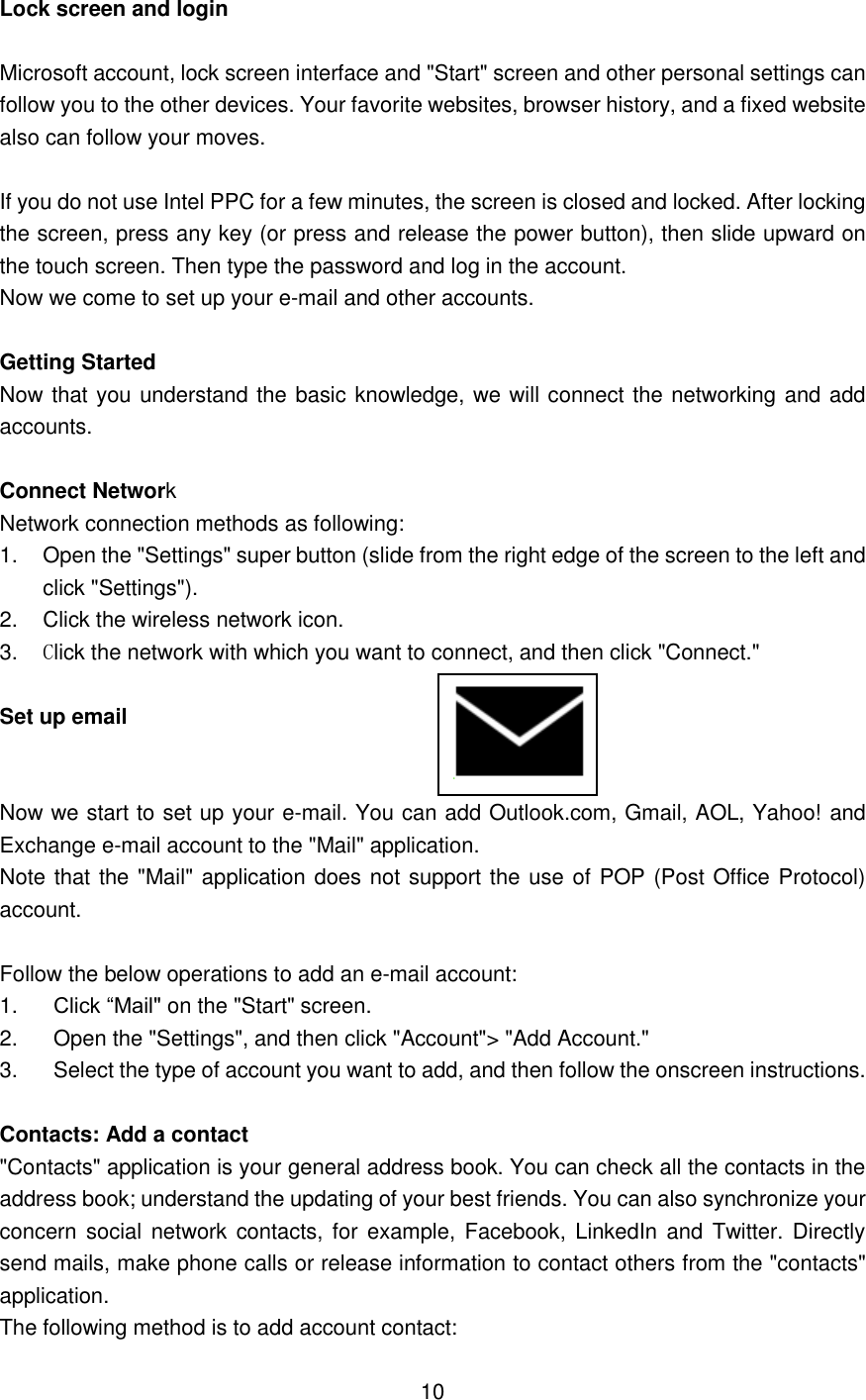 Lock screen and login  Microsoft account, lock screen interface and &quot;Start&quot; screen and other personal settings can follow you to the other devices. Your favorite websites, browser history, and a fixed website also can follow your moves.  If you do not use Intel PPC for a few minutes, the screen is closed and locked. After locking the screen, press any key (or press and release the power button), then slide upward on the touch screen. Then type the password and log in the account. Now we come to set up your e-mail and other accounts.  Getting Started Now that you understand the basic knowledge, we will connect the networking and add accounts.  Connect Network Network connection methods as following: 1.  Open the &quot;Settings&quot; super button (slide from the right edge of the screen to the left and click &quot;Settings&quot;). 2.  Click the wireless network icon. 3. Click the network with which you want to connect, and then click &quot;Connect.&quot;  Set up email                          Now we start to set up your e-mail. You can add Outlook.com, Gmail, AOL, Yahoo! and Exchange e-mail account to the &quot;Mail&quot; application. Note that the &quot;Mail&quot; application does not support the use of POP (Post Office Protocol) account.  Follow the below operations to add an e-mail account: 1.    Click “Mail&quot; on the &quot;Start&quot; screen.   2.    Open the &quot;Settings&quot;, and then click &quot;Account&quot;&gt; &quot;Add Account.&quot;   3.    Select the type of account you want to add, and then follow the onscreen instructions.  Contacts: Add a contact &quot;Contacts&quot; application is your general address book. You can check all the contacts in the address book; understand the updating of your best friends. You can also synchronize your concern social network contacts, for  example, Facebook, LinkedIn and  Twitter. Directly send mails, make phone calls or release information to contact others from the &quot;contacts&quot; application. The following method is to add account contact:  10    