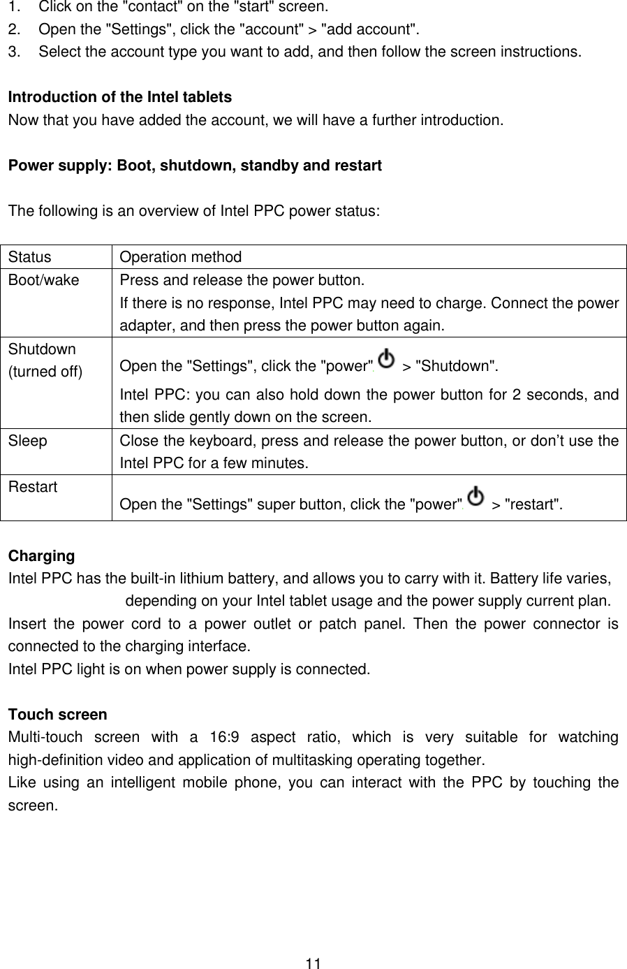  1.  Click on the &quot;contact&quot; on the &quot;start&quot; screen. 2.  Open the &quot;Settings&quot;, click the &quot;account&quot; &gt; &quot;add account&quot;.     3.  Select the account type you want to add, and then follow the screen instructions.  Introduction of the Intel tablets Now that you have added the account, we will have a further introduction.  Power supply: Boot, shutdown, standby and restart  The following is an overview of Intel PPC power status:  Status Operation method Boot/wake Press and release the power button. If there is no response, Intel PPC may need to charge. Connect the power adapter, and then press the power button again. Shutdown (turned off) Open the &quot;Settings&quot;, click the &quot;power&quot;   &gt; &quot;Shutdown&quot;.   Intel PPC: you can also hold down the power button for 2 seconds, and then slide gently down on the screen. Sleep Close the keyboard, press and release the power button, or don’t use the Intel PPC for a few minutes. Restart   Open the &quot;Settings&quot; super button, click the &quot;power&quot;   &gt; &quot;restart&quot;.  Charging Intel PPC has the built-in lithium battery, and allows you to carry with it. Battery life varies, depending on your Intel tablet usage and the power supply current plan.   Insert  the  power  cord  to  a  power  outlet  or  patch  panel.  Then  the  power  connector  is connected to the charging interface.   Intel PPC light is on when power supply is connected.  Touch screen Multi-touch  screen  with  a  16:9  aspect  ratio,  which  is  very  suitable  for  watching high-definition video and application of multitasking operating together.   Like  using  an  intelligent  mobile  phone,  you  can  interact  with  the  PPC  by  touching  the screen.       11 