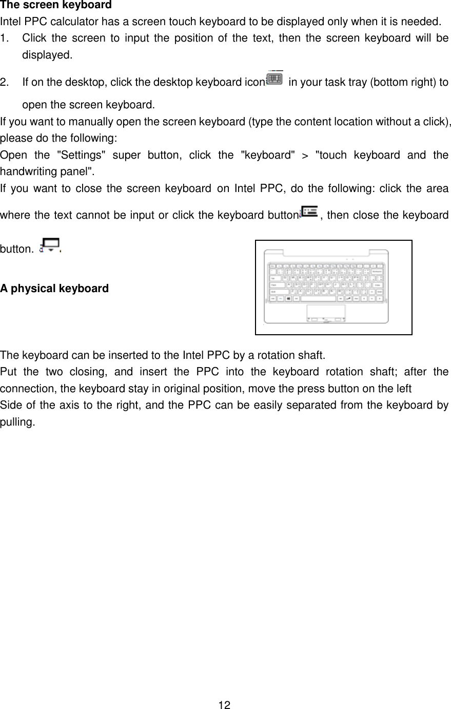  The screen keyboard Intel PPC calculator has a screen touch keyboard to be displayed only when it is needed. 1.  Click  the  screen  to  input the position of  the  text, then  the  screen  keyboard will be displayed.   2.  If on the desktop, click the desktop keyboard icon   in your task tray (bottom right) to open the screen keyboard. If you want to manually open the screen keyboard (type the content location without a click), please do the following:   Open  the  &quot;Settings&quot;  super  button,  click  the  &quot;keyboard&quot;  &gt;  &quot;touch  keyboard  and  the handwriting panel&quot;.   If you want to close the screen keyboard on Intel PPC, do the following: click the area where the text cannot be input or click the keyboard button , then close the keyboard button.   A physical keyboard                The keyboard can be inserted to the Intel PPC by a rotation shaft.   Put  the  two  closing,  and  insert  the  PPC  into  the  keyboard  rotation  shaft;  after  the connection, the keyboard stay in original position, move the press button on the left   Side of the axis to the right, and the PPC can be easily separated from the keyboard by pulling.                 12    