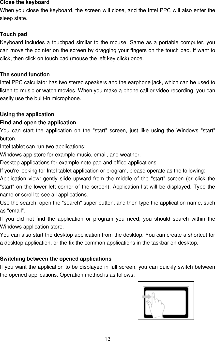  Close the keyboard When you close the keyboard, the screen will close, and the Intel PPC will also enter the sleep state.  Touch pad Keyboard includes a touchpad similar to the mouse. Same as a portable computer, you can move the pointer on the screen by dragging your fingers on the touch pad. If want to click, then click on touch pad (mouse the left key click) once.  The sound function   Intel PPC calculator has two stereo speakers and the earphone jack, which can be used to listen to music or watch movies. When you make a phone call or video recording, you can easily use the built-in microphone.  Using the application Find and open the application You  can  start  the  application  on  the  &quot;start&quot;  screen,  just  like  using  the Windows  &quot;start&quot; button. Intel tablet can run two applications:   Windows app store for example music, email, and weather. Desktop applications for example note pad and office applications. If you&apos;re looking for Intel tablet application or program, please operate as the following:   Application view: gently  slide  upward from  the middle of  the  &quot;start&quot; screen (or  click  the &quot;start&quot; on the lower left corner of the screen). Application list will be displayed. Type the name or scroll to see all applications.   Use the search: open the &quot;search&quot; super button, and then type the application name, such as &quot;email&quot;.   If  you  did  not  find  the  application  or  program  you  need,  you  should  search  within  the Windows application store. You can also start the desktop application from the desktop. You can create a shortcut for a desktop application, or the fix the common applications in the taskbar on desktop.    Switching between the opened applications If you want the application to be displayed in full screen, you can quickly switch between the opened applications. Operation method is as follows:        13    