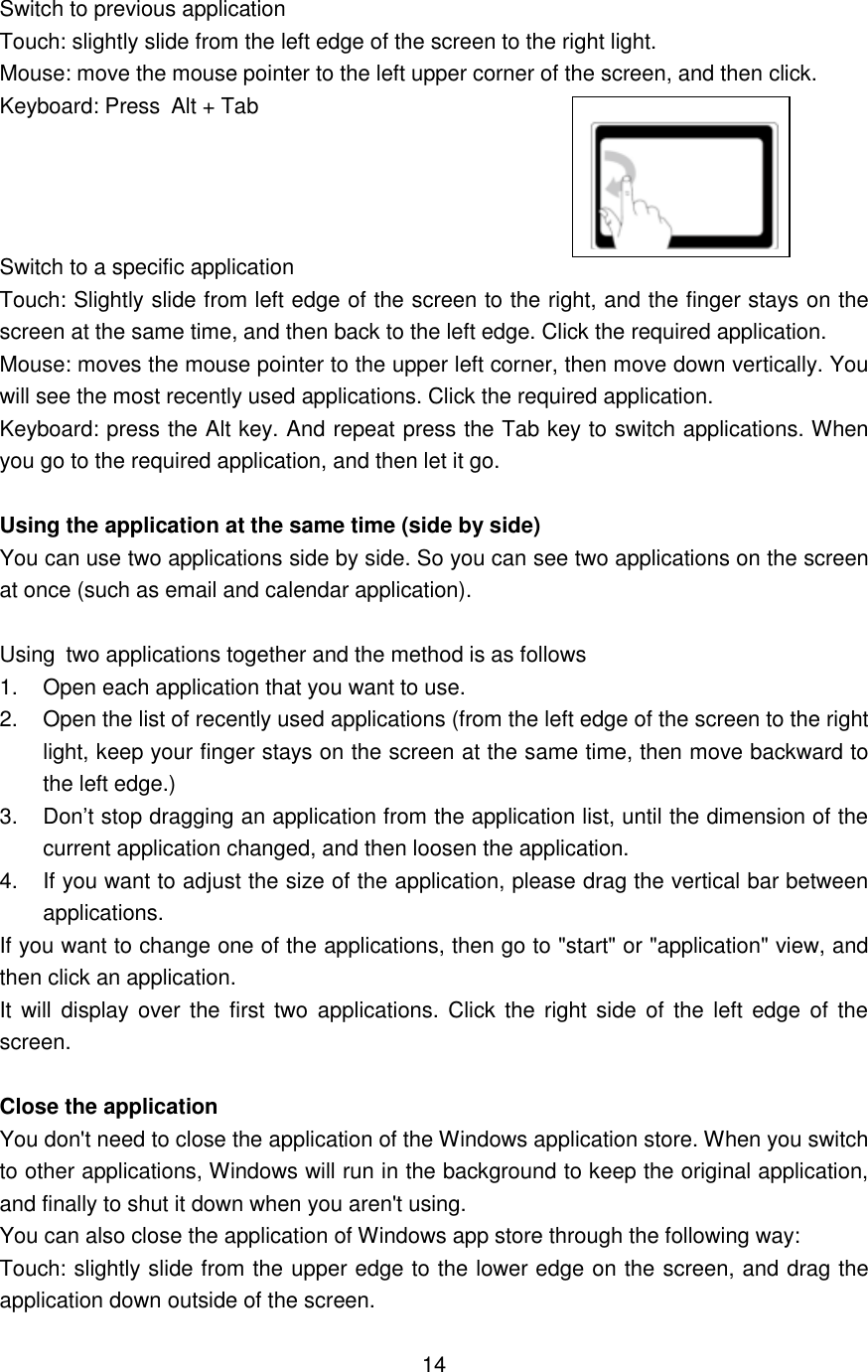  Switch to previous application Touch: slightly slide from the left edge of the screen to the right light.   Mouse: move the mouse pointer to the left upper corner of the screen, and then click.   Keyboard: Press Alt + Tab     Switch to a specific application   Touch: Slightly slide from left edge of the screen to the right, and the finger stays on the screen at the same time, and then back to the left edge. Click the required application.   Mouse: moves the mouse pointer to the upper left corner, then move down vertically. You will see the most recently used applications. Click the required application.   Keyboard: press the Alt key. And repeat press the Tab key to switch applications. When you go to the required application, and then let it go.  Using the application at the same time (side by side) You can use two applications side by side. So you can see two applications on the screen at once (such as email and calendar application).  Using two applications together and the method is as follows   1.  Open each application that you want to use.   2.  Open the list of recently used applications (from the left edge of the screen to the right light, keep your finger stays on the screen at the same time, then move backward to the left edge.) 3.  Don’t stop dragging an application from the application list, until the dimension of the current application changed, and then loosen the application. 4.  If you want to adjust the size of the application, please drag the vertical bar between applications. If you want to change one of the applications, then go to &quot;start&quot; or &quot;application&quot; view, and then click an application.   It will  display over the first  two  applications.  Click  the  right side of  the left edge  of the screen.  Close the application You don&apos;t need to close the application of the Windows application store. When you switch to other applications, Windows will run in the background to keep the original application, and finally to shut it down when you aren&apos;t using.   You can also close the application of Windows app store through the following way:   Touch: slightly slide from the upper edge to the lower edge on the screen, and drag the application down outside of the screen.  14    