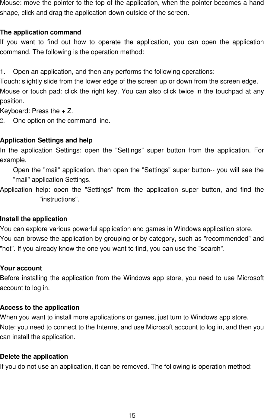  Mouse: move the pointer to the top of the application, when the pointer becomes a hand shape, click and drag the application down outside of the screen.  The application command If  you  want  to  find  out  how  to  operate  the  application,  you  can  open  the  application command. The following is the operation method:    1.  Open an application, and then any performs the following operations: Touch: slightly slide from the lower edge of the screen up or down from the screen edge.   Mouse or touch pad: click the right key. You can also click twice in the touchpad at any position.   Keyboard: Press the + Z.   2.  One option on the command line.  Application Settings and help   In  the  application  Settings:  open  the  &quot;Settings&quot;  super  button  from  the  application.  For example,   Open the &quot;mail&quot; application, then open the &quot;Settings&quot; super button-- you will see the &quot;mail&quot; application Settings. Application  help:  open  the  &quot;Settings&quot;  from  the  application  super  button,  and  find  the &quot;instructions&quot;.  Install the application You can explore various powerful application and games in Windows application store.   You can browse the application by grouping or by category, such as &quot;recommended&quot; and &quot;hot&quot;. If you already know the one you want to find, you can use the &quot;search&quot;.  Your account   Before installing the application from the Windows app store, you need to use Microsoft account to log in.    Access to the application   When you want to install more applications or games, just turn to Windows app store.   Note: you need to connect to the Internet and use Microsoft account to log in, and then you can install the application.  Delete the application   If you do not use an application, it can be removed. The following is operation method:       15 