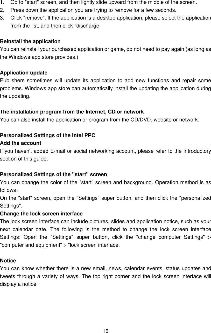  1.  Go to &quot;start&quot; screen, and then lightly slide upward from the middle of the screen. 2.  Press down the application you are trying to remove for a few seconds.     3.    Click &quot;remove&quot;. If the application is a desktop application, please select the application from the list, and then click &quot;discharge  Reinstall the application   You can reinstall your purchased application or game, do not need to pay again (as long as the Windows app store provides.)  Application update   Publishers sometimes  will  update  its application to add new  functions and repair some problems. Windows app store can automatically install the updating the application during the updating.  The installation program from the Internet, CD or network   You can also install the application or program from the CD/DVD, website or network.  Personalized Settings of the Intel PPC Add the account If you haven&apos;t added E-mail or social networking account, please refer to the introductory section of this guide.    Personalized Settings of the &quot;start&quot; screen You can change the color of the &quot;start&quot; screen and background. Operation method is as follows： On the &quot;start&quot; screen, open the &quot;Settings&quot; super button, and then click the &quot;personalized Settings&quot;. Change the lock screen interface The lock screen interface can include pictures, slides and application notice, such as your next  calendar  date.  The  following  is  the  method  to  change  the  lock  screen  interface Settings:  Open  the  &quot;Settings&quot;  super  button,  click  the  &quot;change  computer  Settings&quot;  &gt; &quot;computer and equipment&quot; &gt; &quot;lock screen interface.  Notice You can know whether there is a new email, news, calendar events, status updates and tweets through a variety of ways. The top right corner and the lock screen interface will display a notice      16 